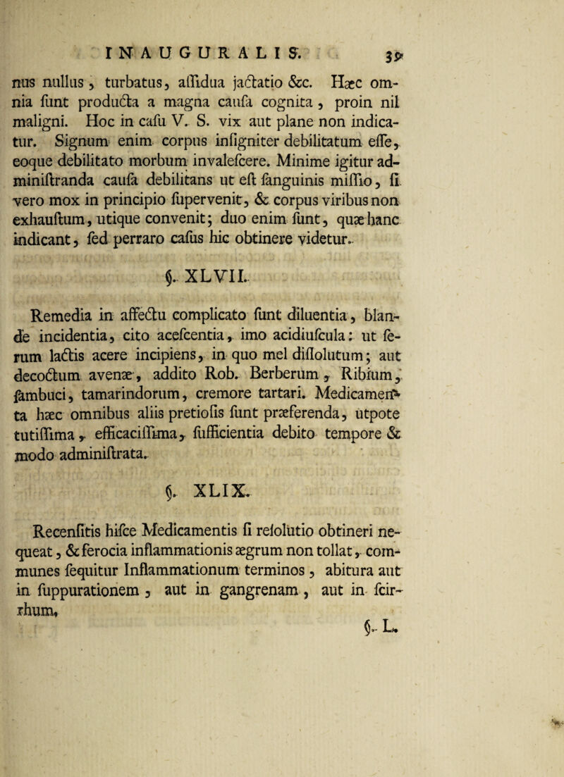 3S* nus nullas , turbatus, aflidua jafkatio &c. Haec om¬ nia funt produdfca a magna caufa cognita, proin nil maligni. Hoc in cafu V. S. vix aut plane non indica¬ tur. Signum enim corpus infigniter debilitatum efle, eoque debilitato morbum invalefcere. Minime igitur ad- miniftranda caufa debilitans ut eft fanguinis miflio, fi vero mox in principio fupervenit, & corpus viribus non exhauftum, utique convenit; duo enim funt, quae hanc indicant, fed perraro cafus hic obtinere videtur.. XLVIL Remedia in afFedtu complicato funt diluentia, blan¬ de incidentia, cito acefcentia, imo acidiufcula: ut fe¬ rum ladtis acere incipiens, in quo mei diflolutum; aut decodtum avenae, addito Rob. Berberum , Ribium, fambuci, tamarindorum, cremore tartari. Medicamen^ ta haec omnibus aliis pretiofis funt praeferenda, utpote tutiflima , efficacilTuna, fufficientia debito tempore & modo adminiftrata.. §. XLIX. Recenfitis hifce Medicamentis fi relolutio obtineri ne¬ queat , & ferocia inflammationis aegrum non tollat,. com¬ munes fequitur Inflammationum terminos, abitura aut in fuppurationem , aut in gangrenam , aut in fcir- rhum,