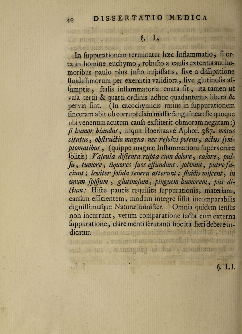 L. In fuppurationem terminatur haec Inflammatio 5 fi or¬ ta in homine euchymo , robufto a caufis externis aut hu¬ moribus paulo plus jufto infpiflatis 3 five a diffipatione fluidiflimorum per exercitia validiora, five glutinofis af- fumptis 3 ftafis inflammatoria enata fit, ita tamen ut vafa tertii & quarti ordinis adhuc quadantenus libera & pervia fint. (In cacochymicis rarius in fuppurationem finceram abit ob corruptelam maflae fanguineae: fic quoque ubi venenum acutum caufa exftiterit obmoram negatam:) fi humor blandus, inquit Boerhaave Aphor. 387* motus citatus 3 obflrudio magna nec rejolvi potens, affus Jym- ptornatibus , (quippe magnae Inflammationi fupervenire folitis) Vajcula diflenta rupta cum dolore 5 calore 5 pul- fu 3 tumore 3 liquores Juos effundunt. jolvunt, putre fa¬ ciunt; leviter Jolida tenera atterunt; fluidis mijcent ? in unum fpiffum 5 glutinojum, pinguem humorem 3 pus di¬ tium: Hifce paucis requiflta fuppurationis, materiam 3 caufam efficientem, modum integre fiftit incomparabilis digniflimufque Naturae minifter. Omnia quidem fenfus non incurrunt 5 verum comparatione fada cum externa fuppuratione) clare menti fcrutanti hoc ita fieri debere in¬ dicatur. (j. LI.