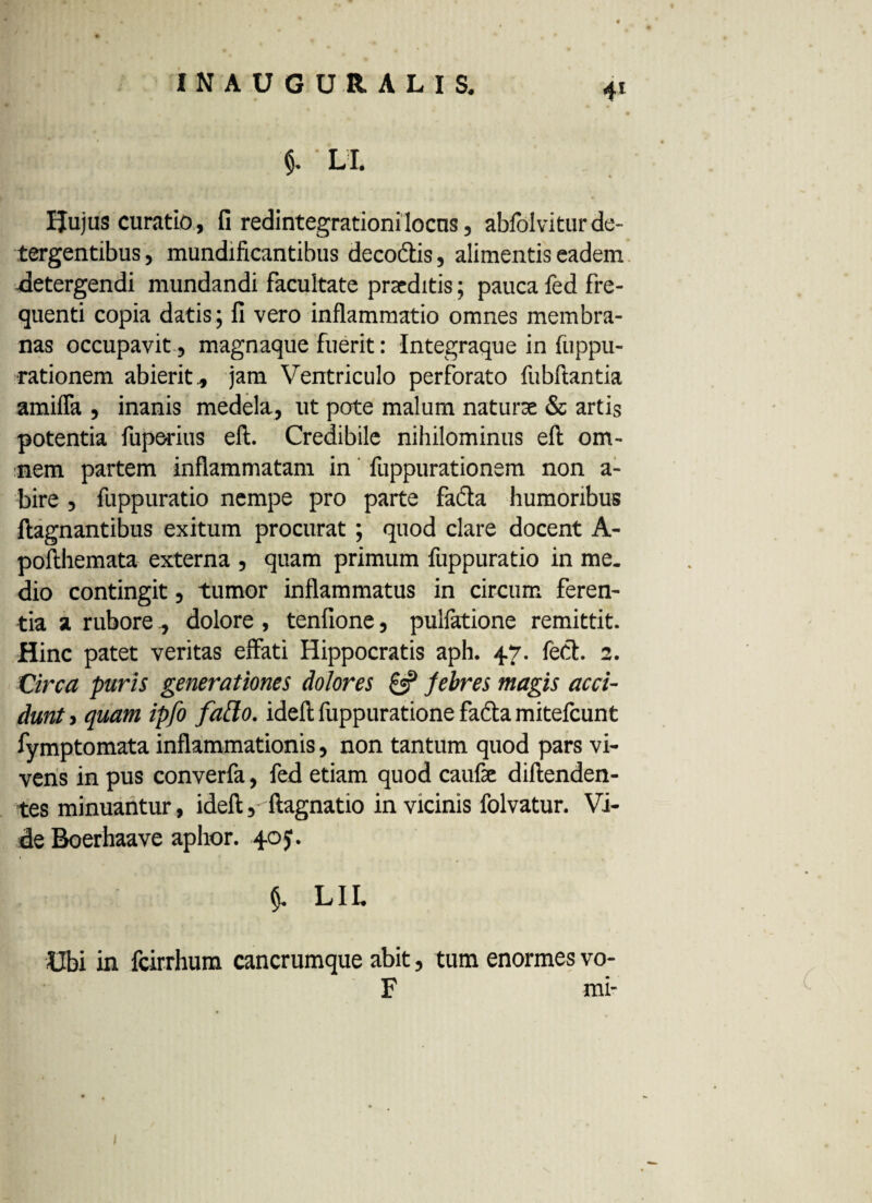 $. ' LI. Huius curatio, fi redintegrationilocus, abfolvitur de¬ tergentibus , mundificantibus decoftis, alimentis eadem -detergendi mundandi facultate praeditis; pauca fed fre¬ quenti copia datis ; fi vero inflammatio omnes membra¬ nas occupavit, magnaque fuerit: Integraque in fuppu- ■rationem abierit., jam Ventriculo perforato fubftantia amifla , inanis medela, ut pote malum naturae & artis potentia fuperius eft. Credibile nihilominus efl: om¬ nem partem inflammatam in fuppurationem non a- bire , fuppuratio nempe pro parte ficta humoribus ftagnantibus exitum procurat ; quod clare docent A- pofthemata externa , quam primum fuppuratio in me¬ dio contingit, tumor inflammatus in circum feren¬ tia a rubore , dolore , tenfione, pulfatione remittit. Hinc patet veritas effati Hippocratis aph. 47. fect 2. Circa puris generationes dolores & febres magis acci¬ dunt > quam ipfo faflo. idefl; fuppuratione fadta mitefeunt fymptomata inflammationis, non tantum quod pars vi¬ vens in pus converfa, fed etiam quod caufae diftenden- tes minuantur, ideft, ftagnatio in vicinis folvatur. Vi¬ de Boerhaave aphor. 405. $. LIL Ubi in fcirrhura cancrumque abit, tum enormes vo- F mi-