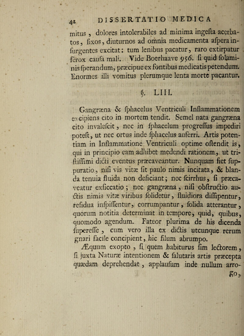 4l mitus , dolores intolerabiles ad minima ingefta acerba- tos, fixos, diuturnos ad omnia medicamenta afpera in- furgentes excitat: tum lenibus pacatur, raro extirpatur ferox caufa mali. Vide Boerbaave fi quid folami- nis fperandum, praecipue ex fontibus medicatis petendum. Enormes illi vomitus plerumque lenta morte pacantur. lui. Gangraena & fphacelus Ventriculi Inflammationem o eipiens cito in mortem tendit. Semel nata gangraena cito invalefcit, nec in fphacelum progrelfus impediri poteft, ut nec ortus inde fphacelus auferri. Artis poten¬ tiam in Inflammatione Ventriculi optime oftendit is, qui in principio eam adhibet medendi rationem , ut tri- ftitTimi didi eventus praecaveantur. Nunquam fiet fup- puratio, nili vis vitae fit paulo nimis incitata, & blan¬ da tenuia fluida non deficiant; nec fcirrhus, fi praeca¬ veatur exficcatio ; nec gangraena, nili obftrudio au¬ dis nimis vitae viribus folidetur, fluidiora diflipentur, refidua inlpiflentur, corrumpantur, folida atterantur, quorum notitia determinat in tempore, quid, quibus, quomodo agendum. Fateor plurima de his dicenda fuperefle , cum vero illa ex didis utcunque rerum gnari facile concipient, hic filum abrumpo. ./Equum exopto , fi quem habiturus fim ledorem, fi juxta Naturae intentionem & falutaris artis praecepta quaedam deprehendat, applaufum inde nullum arro- $>o.