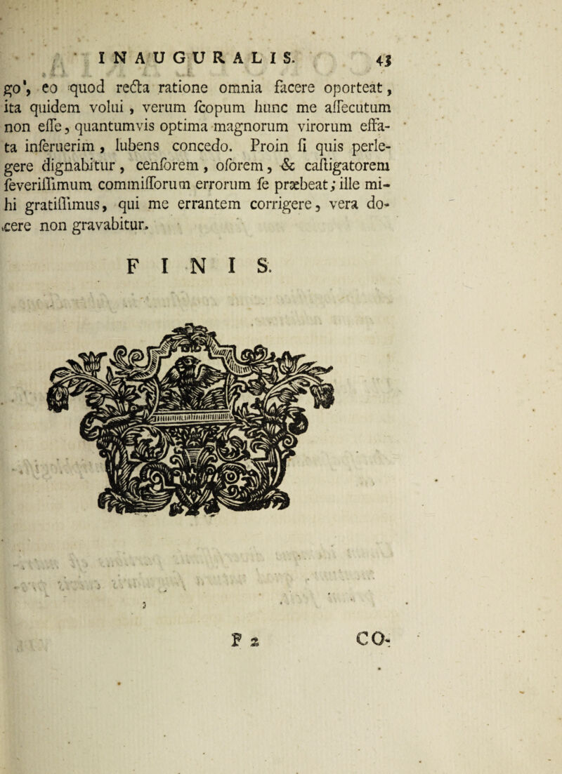 ,1) ..i goeo quod refta ratione omnia facere oporteat, ita quidem volui , verum fcopum hunc me aflecutum non eiTe, quantumvis optima magnorum virorum effa¬ ta inferuerim , lubens concedo. Proin fi quis perle¬ gere dignabitur , cenforem , oforem, & cafligatorem feveriilimum commifforum errorum fe prsebeat;ille mi¬ hi gratiflimus, qui me errantem corrigere, vera do- ,cere non gravabitur. FINIS. F % CO-