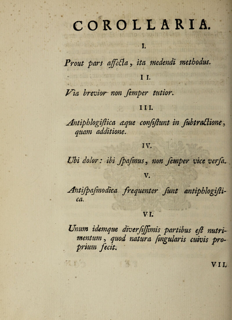 c OR OLLARIA. L Prout pars affetta, ita medendi methodus. I I. * • i. .. * Via brevior• non femper tutior. iii. Antiphlogiftica aqtie conftjhmt in Jubtradione, quam additione. IV. Ubi dolor: ibi fpafmus, non femper vice verfa., *■ .. * *• . . i ' ’* * \» ■. v. Antifpafmodka frequenter funt antiphlogifti¬ ca. VI. Unum idemque diverfijfmis partibus eft nutri¬ mentum , quod natura fmgularis cuivis pro¬ prium fecit. ’ VIL