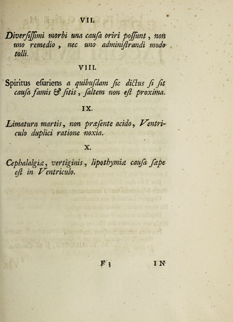 Diverjijflmi morbi una caufa oriri pojfant, non uno remedio , nec uno adminijlrandi modo tolli. VIII. Spiritus efuriens a quibufdam Jic didus fi Jit caufa famis &fitis, fait em non efi proxima. IX. Ldmatura martis, non prafente acido , Ventri-' culo duplici ratione noxia. ^ • x. Cephalalgia, vertiginis, lipothymia caufa fape cfl in Ventriculo.