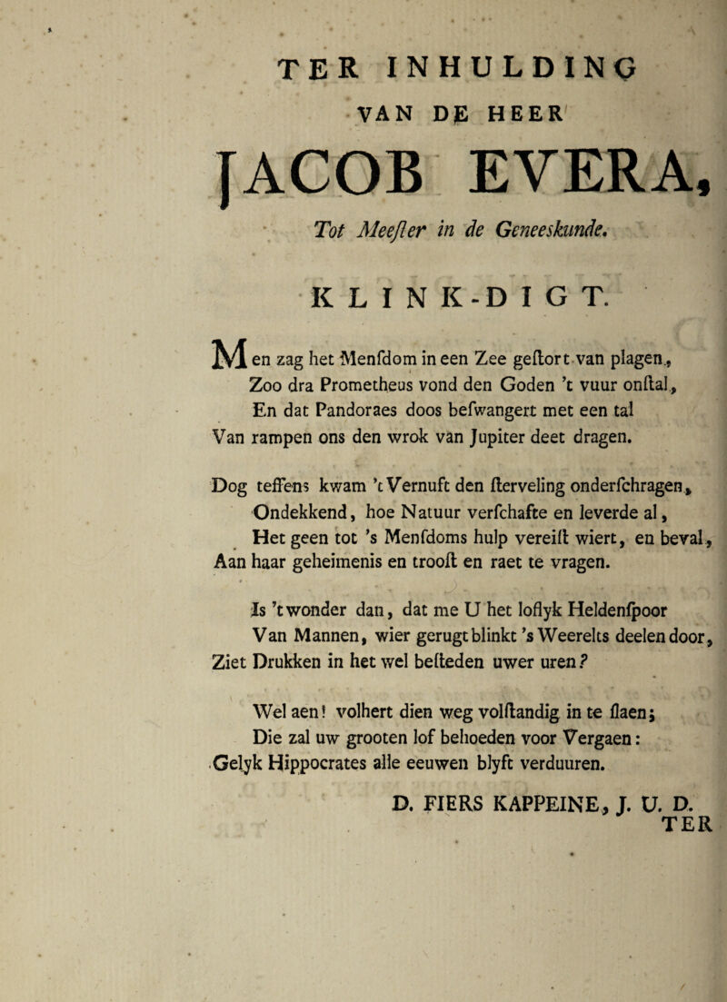 9 ter inhulding VAN DJE HEER Tot Me e fler in de Geneeskunde. KLINK-DIGT. M en zag het Menfdom in een Zee geftort van plagen., Zoo dra Prometheus vond den Goden ’t vuur onftal, En dat Pandoraes doos befwangert met een tal Van rampen ons den wrok van Jupiter deet dragen. Dog teffens kwam kVernuftden fterveling onderfchragen Ondekkend, hoe Natuur verfchafte en leverde al, Het geen tot ’s Menfdoms hulp vereilt wiert, en beval., Aan haar geheimenis en troofl; en raet te vragen. ' ' • • . ‘ ^ .* - * - Is ’twonder dan, dat me U het loflyk Heldenfpoor Van Mannen, wier gerugtblinkt ’s Weerelts deelendoor , Ziet Drukken in het wel befteden uwer uren? v f ** V , V-i % 1 Wel aen! volhert dien weg volftandig in te flaenj Die zal uw grooten lof behoeden voor Vergaen: Gelyk Hippocrates alie eeuwen blyft verduuren. D. FIERS KAPPEINE, J. V. D.