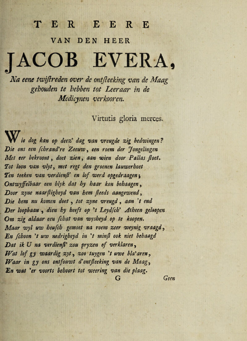 TER E E R E VAN DEN H E ER EVERA, Na eene tviijlreden over de ontfleeking van de Maag gehouden te hebben tot Leeraar in de Medicynen verkooren. Virtutis gloria merces. W h dog kan op deez' dag van vreugde zig bedwingen? Die ons een fchrancTre Zeeuw, een roem der Jongelingen Met ter bekroont, doet zien, aan wien door Pallas ftoet. Tot loon van vlyt} met regt den groenen lauwerhoet Tm teeken van verdienft7 en lof werd opgedraagen5 Ontwyjfelbaar een blyk dat hy haar kon behaagen, Door zyne naarftigheyd van hem fteeds aangewend> Die hem nu komen doet, tot zyne vreugd, aan ’t end Der loopbaan , dien hy heeft op V Leydfch’ Atheen geUopen Om zig aldaar een fchat van wysheyd op te koopen. Maar wyl uw heufch gemoet na roem zeer weynig vraagd9 En fchoon 7t uw nedrigheyd in 't min[l ook niet behaagd Dat ik U na verdienft’ zou pryzen of verklaren, TVat lof gy waardig zyt9 zoo tuygen 7 uwe bla'aren9 Waar in gy ons ontfouwt d% ontfleeking van de Maag, En wat 'er voorts behoort tot weering van die plaag, Geen «