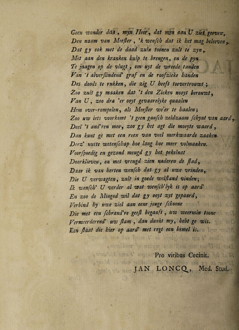 GVr/2 wonder dan , Heey, ££» U ziet. geevetrr Den naam van Meefter , ’k wenfch dat ik het mag beleeven r i ‘ f f f t' * r “ / T . ^ ^ ^ zulx toonen zult te zyn y Met aan den krayiken hulp te brengenen de pyn. Te jaagcn op de vlugt, onv uyt de wreede tanden I Van 7 alverjlindend’ graf en de roofzieke handen Des doods te rukken, die zig U heeft toevertrouwt y Zoo zult gy maaken dat 7 den Zieken nooyt berouwt, Van U, zoo dra ’er ooyt gevaarelyke quaalen Hem over• rompelen, /r Meefler we’er te haalen 5 Z00 «w /V/j voorkomt 7 ganfch zeldzaam fchynt van aard T Deel 7 and'ren mee-, zoo gy het agt die moeyte waard , Dan kunt ge met een reex van veel merkwaarde zaaken- Deez’ mitte wetenfchap hoe lang hoe meer volmaaken. Voorfpoedig en gezond meugd gy het pekelnat Doorkheven, en met vreugd zien naderen de flad, Daar ik van herten wenfch dat gy al uwe vrindenr Die U verwagten, zult in goede welftand vindeny Ik wenfch' U verder al viat wenfch'lyk is op aard' En zoo de Mingod wil dat gy ooyt zyt gepaard, Verbind hy uwe ziel aan eene jonge fchoone Die met een fchrand're geeft begaaft , uw weermin toone Vermeerderend' uw Jiam , dan dunkt my, hebt ge wis, Een Jlaat die hier op aard’ rcj/ f/emel is.. Pro viribus Cecinit. • t , - V . , y JAN LONCCt,, Med. Stud.