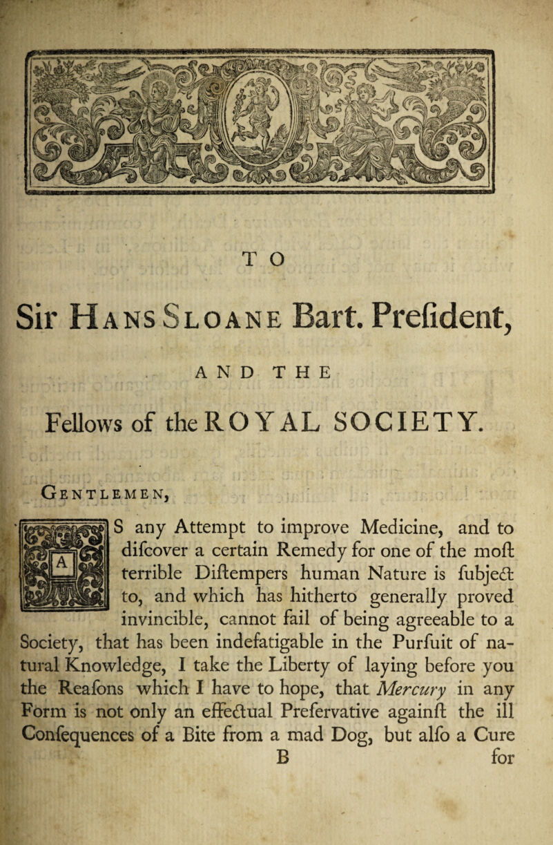 T O Sir Hans Sloane Bart. Prefident, . A N D T H E Fellows of theROYAL SOCIETY. Gentlemen, S any Attempt to improve Medicine, and to difcover a certain Remedy for one of the moft terrible Diftempers human Nature is fubjedt to, and which has hitherto generally proved invincible, cannot fail of being agreeable to a Society, that has been indefatigable in the Purfuit of na¬ tural Knowledge, I take the Liberty of laying before you the Reafons which I have to hope, that Mercury in any Form is not only an effectual Prefervative againft the ill Confequences of a Bite from a mad Dog, but alfo a Cure B for