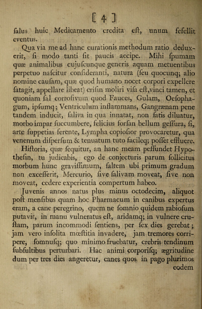 Talus huic Medicamento crcdita eft, unum fefellit eventus. Qua via me ad hanc curationis methodum ratio dedux- crit, ft modo tanti lit paucis accipe. Mihi fpumam qua; animalibus cujufcunque generis aquam metuentibus perpetuo nafcitur conftderanti, natura (feu quocunq; alio nomine caulam, qua; quod humano nocet corpori expellere fatagit, appellare libeat) criftn moliri viTa eft,vinci tamen, et quoniam Tal corroftvum quod Fauces, Gulam, Oefopha- gum, ipfumq; Ventriculum inflammans, Gangrasnam pene tandem inducit, faliva in qua innatat, non Tatis diluatur, morboimpar Tuccumbere, felicius forTan bellum geflura, ft, arte Tuppetias ferente, Lympha copioftor provocaretur, qua venenum diTperfum & tenuatum tuto facileq; poftet effluere. Hiftoria, qua; Tequitur, an hanc meam pefiundet Hypo- thefin, tu judicabis, ego de conjecturis parum Tollicitus morbum hunc graviflimum, Taltem ubi primum gradum non excellent, Mercurio, live lalivam moveat, live non moveat, cedere experientia compertum habeo. Juvenis annos natus plus minus octodecim, aliquot poll menftbus quam hoc Pharmacum in canibus expertus eram, a cane peregrino, quern ne Tomnio quidem rabioTum putavit, in manu vulneratus eft, aridamq; in vulnere cru- ftam, parum incommodi Tentiens, per Tex dies gerebat; jam vero inTolita mceftitia invadere, jam tremores corri- pere, TomnuTq; quo minimo fruebatur, crebris tendinum TubTultibus perturbari. Hac animi corporiTq; asgritudine dum per tres dies angeretur, canes quos in pago plurimos eodem