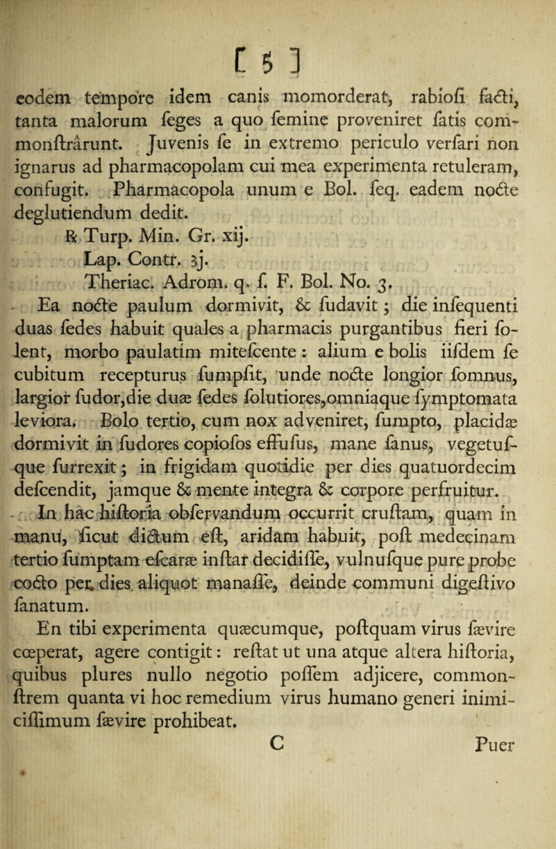 eodem tempore idem canis momorderat, rabiofi fadti, tanta malorum feges a quo femine proveniret fatis com- monftrarunt. Juvenis fe in extremo periculo verfari non ignarus ad pharmacopolam cui mea experimenta retuleram, confugit. Pharmacopola unum e Bol. feq. eadem nodte deglutiendum dedit. ft Turp. Min. Gr. xij. Lap. Contr. 3j. Theriac. Adrom. q. f. F. Bol. No. 3. Ea nodte paulum dormivit, 8c fudavit; die inlequenti duas fedes habuit quales a pharmacis purgantibus fieri {cl¬ ient, morbo paulatim mitefcente : alium e bolis iifdem fe cubitum recepturus fumpfit, unde nodte longior fomnus, largior fudor,die duas fedes folutiores,omniaque fymptomata leviora. Bolo tertio, cum nox adveniret, fumpto, placidas dormivit in fudores copiofos effufus, mane fanus, vegetuf- que furrexit; in frigidam quotidie per dies quatuordecim defcendit, jamque 8c mente integra 8c corpore perfruitur. In hac hiftoria obfervandum occurrit cruftam, quam in manu, ficut dictum eft, aridam habuit, poft medecinam tertio fumptam efcarae inftar decidifte, vulnufque pure probe codto per. dies aliquot manafte, deinde communi digeftivo lanatum. . _ C V 0 ^ 1 [ • l, En tibi experimenta quaecumque, poftquam virus fevire cceperat, agere contigit: reftat ut una atque altera hiftoria, quibus plures nullo negotio pofiem adjicere, common- ftrem quanta vi hoc remedium virus humano generi inirni- ciflimum fevire prohibeat. C Puer