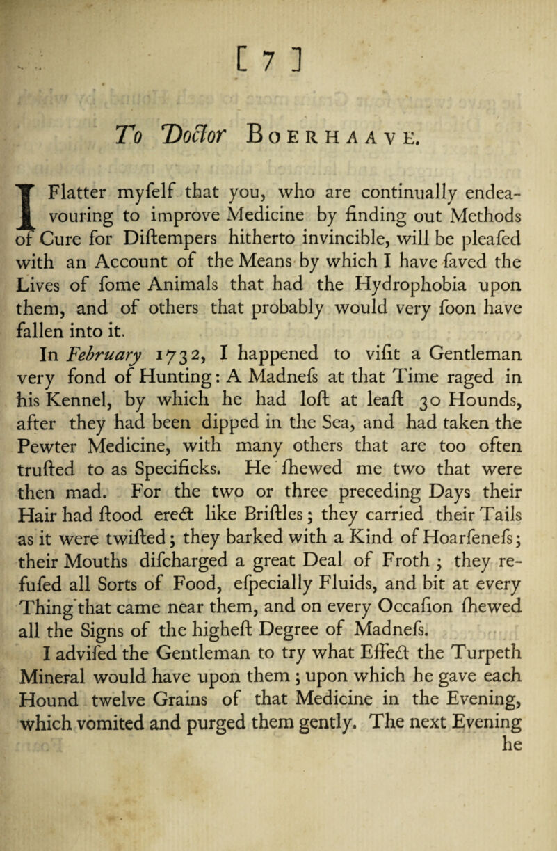 To Doctor Boerhaavk. I Flatter myfelf that you, who are continually endea¬ vouring to improve Medicine by finding out Methods of Cure for Diftempers hitherto invincible, will be pleafed with an Account of the Means by which I have faved the Lives of fome Animals that had the Hydrophobia upon them, and of others that probably would very foon have fallen into it. In February 1732, I happened to vifit a Gentleman very fond of Hunting: A Madnefs at that Time raged in his Kennel, by which he had loft at leaft 30 Hounds, after they had been dipped in the Sea, and had taken the Pewter Medicine, with many others that are too often trufted to as Specificks. He fhewed me two that were then mad. For the two or three preceding Days their Hair had flood eredt like Briftles; they carried their Tails as it were twifted; they barked with a Kind of Hoarfenefs; their Mouths difcharged a great Deal of Froth ; they re- fufed all Sorts of Food, Specially Fluids, and bit at every Thing that came near them, and on every Occafion fhewed all the Signs of the higheft Degree of Madnefs. I advifed the Gentleman to try what Effedt the Turpeth Mineral would have upon them; upon which he gave each Hound twelve Grains of that Medicine in the Evening, which vomited and purged them gently. The next Evening he