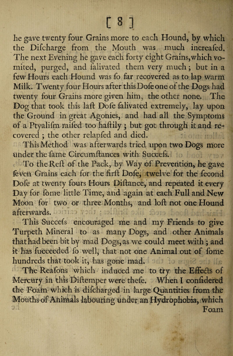 9 he gave twenty four Grains more to each Hound, by which the Difcharge from the Mouth was much increafed. The next Evening he gave each forty eight Grains,which vo¬ mited, purged, and faiivated them very much; but in a few Hours each Hound was fo far recovered as to lap warm Milk. Twenty four Hours after this Dofe one ot the Dogs had twenty four Grains more given him, the other none. The Dog that took this laft Dofe faiivated extremely, lay upon the Ground in great Agonies, and had all the Symptoms of a Ptyalifm railed too haftily ; but got through it and re¬ covered ; the other relapfed and died. This Method was afterwards tried upon two Dogs more under the fame Circumftances with Suceefs. To the Reft of the Pack, by Way of Prevention, he gave leven Grains each for the firft Dofe, twelve for the fecond Dofe at twenty fours Hours Diftance, and repeated it every Day for fome little Time, and again at each Full and New Moon for two or three Months, and loft not one Hound afterwards. . y This Succefs encouraged me and my Friends to give Turpeth Mineral to as many Dogs, and other Animals that had been bit by mad Dogs, as we could meet with; and it has fucceeded fo well, that not one Animal out of fome hundreds that took it, has gone mad. The Reafons which induced me to try the Effects of Mercury in this Diftemper were thefe. When I conlidered the Foam which is difcharged in large Quantities from the Mouths of Animals labouring under an Hydrophobia, which ■ 1 Foam