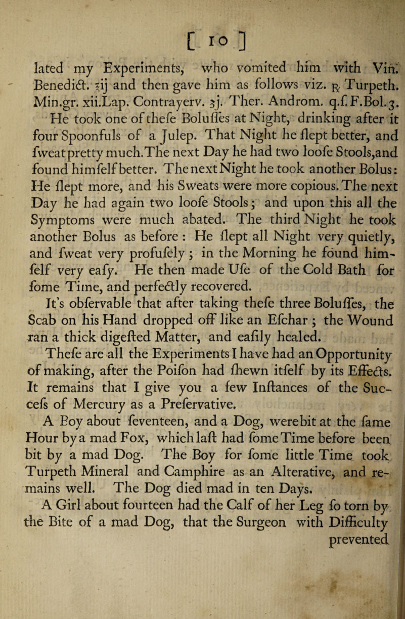 [.10 ] lated my Experiments, who vomited him with Vin. Benedict. *ij and then gave him as follows viz. r, Turpeth. Min.gr. xii.Lap. Contrayerv. 3J Ther. Androm. q.f F.B0I.3. He took one of thefe Bolufles at Night, drinking after it four Spoonfuls of a Julep. That Night he flept better, and fweatpretty much.The next Day he had two loofe Stools,and found himfelf better. The next Night he took another Bolus: He flept more, and his Sweats were more copious. The next Day he had again two loofe Stools; and upon this all the Symptoms were much abated. The third Night he took another Bolus as before : He flept all Night very quietly, and fweat very profufely; in the Morning he found him- felf very eafy. He then made Ufe of the Cold Bath for fome Time, and perfectly recovered. It’s obfervable that after taking thefe three Bolufles, the Scab on his Hand dropped off like an Efchar ; the Wound ran a thick digefted Matter, and eaflly healed. Thefe are all the Experiments I have had an Opportunity of making, after the Poifon had fhewn itfelf by its Effects. It remains that I give you a few Inftances of the Suc- cels of Mercury as a Prefervative. A Boy about feventeen, and a Dog, were bit at the fame Hour by a mad Fox, which lafl: had fbmeTime before been bit by a mad Dog. The Boy for fome little Time took Turpeth Mineral and Camphire as an Alterative, and re¬ mains well. The Dog died mad in ten Days. A Girl about fourteen had the Calf of her Leg fo torn by the Bite of a mad Dog, that the Surgeon with Difficulty prevented