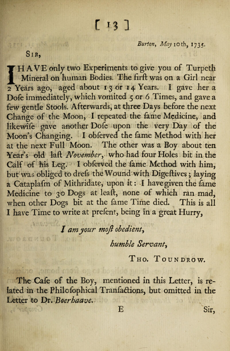 Burton, May iotb, 1735. Sib, I[H AVE only two Experiments to give you of Turpeth Mineral on human Bodies. The firft was on a Girl near 2 Years ago, aged about 13 or 14 Years. I gave her a Dofe immediately, which vomited 5 or 6 Times, and gave a few gentle Stools. Afterwards, at three Days before the next Change of the Moon, I repeated the fame Medicine, and likewife gave another Dofe upon the very Day of the Moon’s Changing. I obferved the fame Method with her at the next Full Moon. The other was a Boy about ten Year’s old laft November, who had four Holes bit in the Calf of his Leg. I obferved the lame Method with him, but was obliged to drefs the Wound with Digeftives; laying a Cataplafm of Mithridate, upon it: I have given the iame Medicine to 30 Dogs at lead, none of which ran mad, when other Dogs bit at the fame Time died. This is all I have Time to write at prefent, being in a great Hurry, V'l ^ ‘ l i \ ^ * t 11 • ' I * J \ \ iVi\ ’ \ V- x I >\ J am your mojl obedient, humble Servant, Tho. Toundrow. The Cafe of the Boy, mentioned in this Letter, is re¬ lated in the Philofophical Tran factions, but omitted in the Letter to Dr. Boerhaave. ' Sir, V E