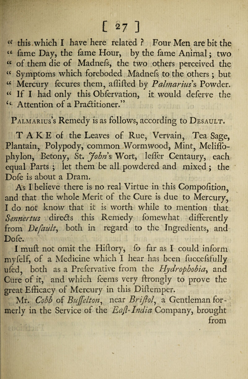 tc this which I have here related? Four Men are bit the “ fame Day, the fame Hour, by the lame Animal; two “ of them die of Madnefs, the two others perceived the “ Symptoms which foreboded Madnefs to the others; but u Mercury fecures them, affifted by Palmariuss Powder. “ If I had only this Obfervation, it would deferve the c< Attention of a Pradtitioner.” Palmarius’s Remedy is as follows, according to Desault. T A K E of the Leaves of Rue, Vervain, Tea Sage, Plantain, Polypody, common Wormwood, Mint, Melilfo- phylon, Betony, St. Johns Wort, leller Centaury, each equal Parts ; let them be all powdered and mixed; the Dofe is about a Dram. As I believe there is no real Virtue in this Compolition, and that the whole Merit of the Cure is due to Mercury, I do not know that it is worth while to mention that Sennertus diredts this Remedy fomewhat differently from Default, both in regard to the Ingredients, and Dofe. I mull not omit the Hiftory, fo far as I could inform myfelf, of a Medicine which I hear has been fuccefsfully ufed, both as a Prefervative from the Hydrophobia, and Cure of it, and which feems very ftrongly to prove the great Efficacy of Mercury in this Diftemper. Mr. Cobb of Bujfelton, near B rift of a Gentleman for¬ merly in the Service of the Eafl- India Company, brought from