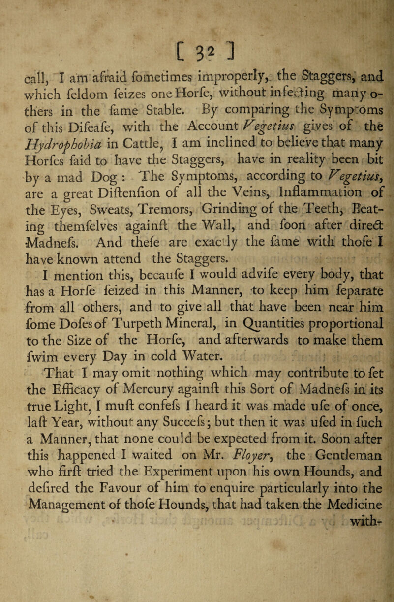 call, I am afraid fometimes improperly, the Staggers, and which feldom feizes one Horfe, without infecting many o- thers in the fame Stable. By comparing the Symptoms of this Difeafe, with the Account Fegetius gives of the Hydrophobia in Cattle, I am inclined to believe that many Horfes faid to have the Staggers, have in reality been bit by a mad Dog : The Symptoms, according to Vegetius, are a great Diftenflon of all the Veins, Inflammation of the Eyes, Sweats, Tremors, Grinding of the Teeth, Beat¬ ing themfelves againfl the Wall, and foon after direct Madnefs. And thefe are exac'ly the fame with thofe I have known attend the Staggers. I mention this, becaufe I would advife every body, that has a Horfe feized in this Manner, to keep him feparate from all others, and to give all that have been near him fome Dofesof Turpeth Mineral, in Quantities proportional to the Size of the Horfe, and afterwards to make them fwim every Day in cold Water. That I may omit nothing which may contribute to fet the Efficacy of Mercury againfl; this Sort of Madnefs in its true Light, I muft confefs 1 heard it was made ufe of once, laft Year, without any Succefs; but then it was ufed in fuch a Manner, that none could be expected from it. Soon after this happened I waited on Mr. Floyer, the Gentleman who firft tried the Experiment upon his own Hounds, and deffred the Favour of him to enquire particularly into the Management of thofe Hounds, that had taken the Medicine with-