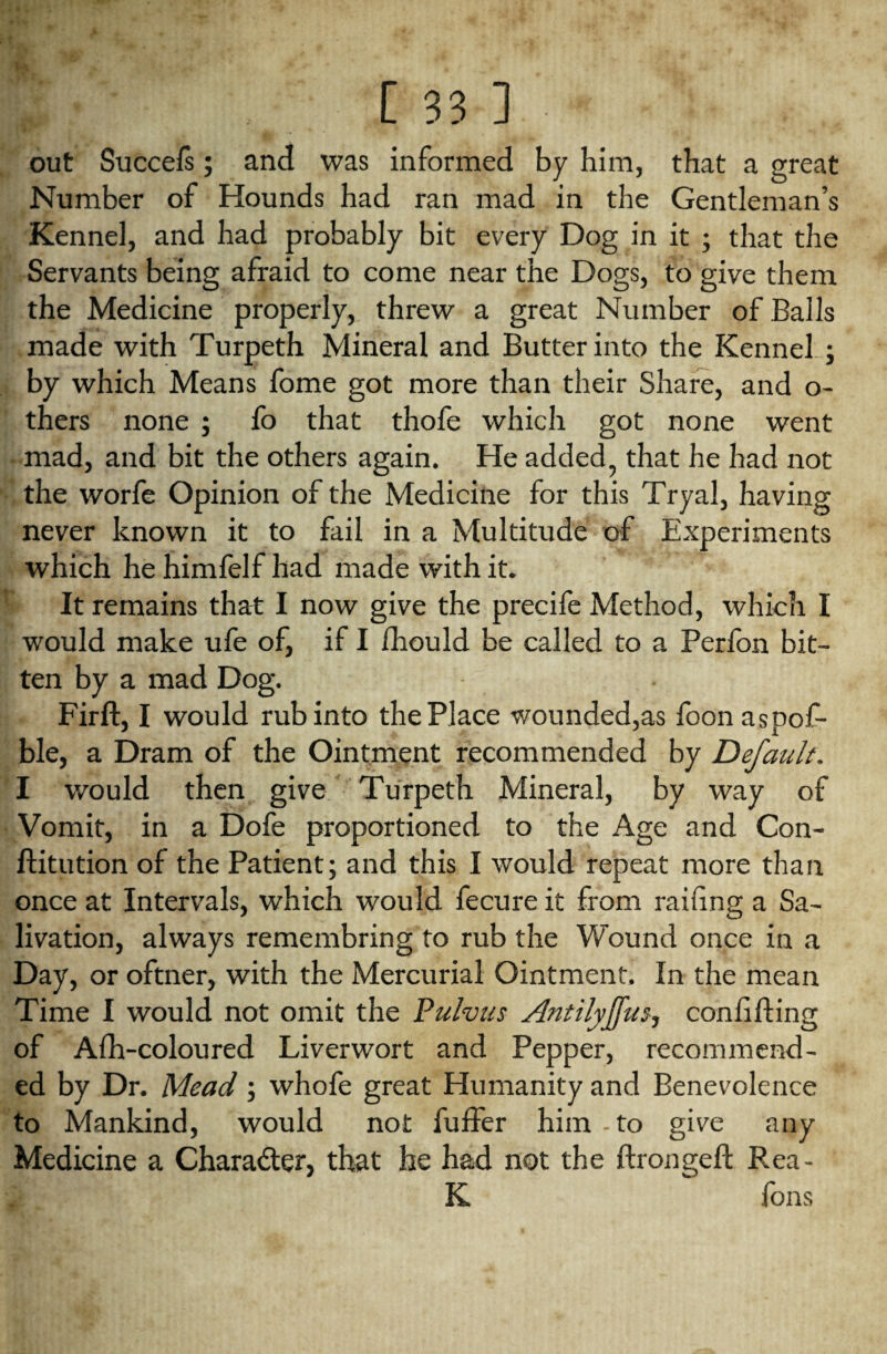 out Succels; and was informed by him, that a great Number of Hounds had ran mad in the Gentleman’s Kennel, and had probably bit every Dog in it ; that the Servants being afraid to come near the Dogs, to give them the Medicine properly, threw a great Number of Balls made with Turpeth Mineral and Butter into the Kennel ; by which Means fome got more than their Share, and o- thers none ; lo that thofe which got none went mad, and bit the others again. He added, that he had not the worfe Opinion of the Medicine for this Tryal, having never known it to fail in a Multitude of Experiments which he himfelf had made with it. It remains that I now give the precife Method, which I would make ufe of, if I fhould be called to a Perfon bit¬ ten by a mad Dog. Firft, I would rub into the Place wounded,as foonaspof- ble, a Dram of the Ointment recommended by Default. I would then give Turpeth Mineral, by way of Vomit, in a Dofe proportioned to the Age and Con- ftitution of the Patient; and this I would repeat more than once at Intervals, which would fecure it from railing a Sa¬ livation, always remembring to rub the Wound once in a Day, or oftner, with the Mercurial Ointment. In the mean Time I would not omit the Pulvus Antilyjfus, confiding of Afh-coloured Liverwort and Pepper, recommend¬ ed by Dr. Mead; whofe great Humanity and Benevolence to Mankind, would not fuffer him - to give any Medicine a Charadter, that he had not the ftrongeft Rea- K fons