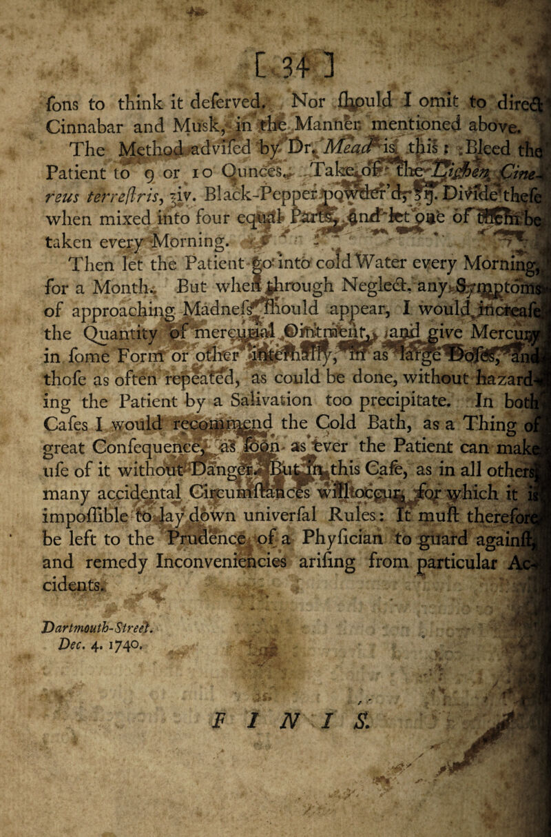 I fons to think it deferved. Nor %>uld I omit to dire Cinnabar and Musk^^^TMantilc mentioned above. The Method advifcd t ;Bleed Patient to o or io Ounces^.^Take^dSitlae^i^^ Cit reus terre/Iris, i}v. Black-Pepper pqWtfer dr?g. DivideT when mixed into four egSgtl* PareS^fln/f*fePpue 6 taken evqai^lorning. * r ,**' Then let the Patient go-* into cold Water every Morninj for a Months But when through Neglect, any^ of approaching Madnef^Siou 1 d appear, I would the Quantity ^ymier^j^il ^il^give Mercui in fome FornT~or; nrasTargb thofe as often repeated, as could be done, without hazai ing the Patient by a Salivation too precipitate. In bot Cafes I would recomnynd the Cold Bath, as a Thing great Confeguencel r<8 |can« as fever the Patient can mal ufe of it without Dang^^EuCT^this Cafe, as in all othei many acjpii^t^ 0Ki^0^<^iiv'^^gmjfqp^hich it impoffible to lay down univerfal Rules: Xcmuft the be left to the Prudence of a Phylician to guard agaij and remedy Inconveniencies arifing from particular cidents. • i Dartmouth- Street. Dec. 4. 1740. r -w- ■> s