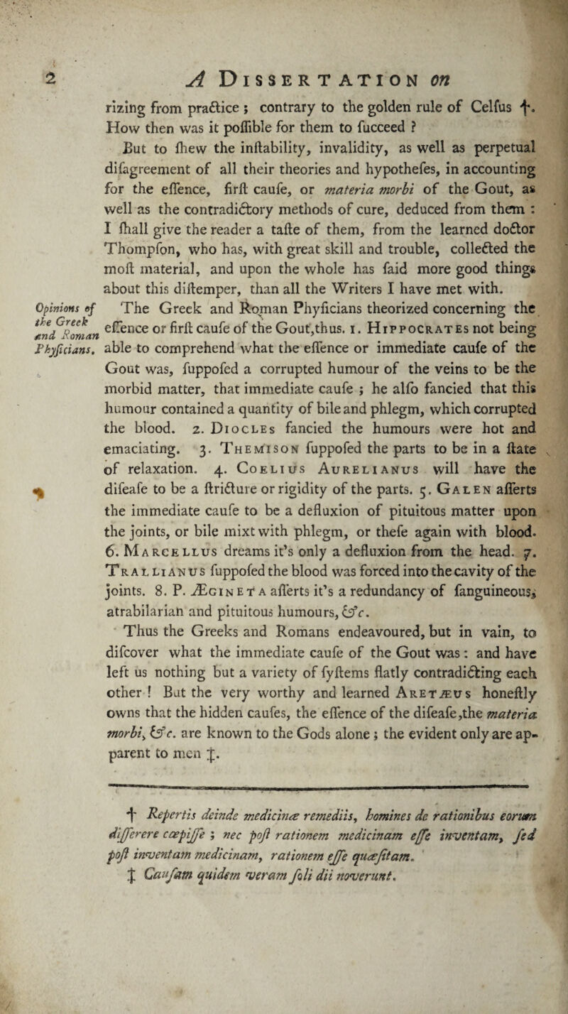 rizing from practice ; contrary to the golden rule of Celfus f. How then was it poflible for them to fucceed ? But to fhew the inftability, invalidity, as well as perpetual disagreement of all their theories and hypothefes, in accounting for the effence, firft caufe, or materia morbi of the Gout, a* well as the contradictory methods of cure, deduced from them : I Shall give the reader a tafte of them, from the learned doctor Thompfon, who has, with great skill and trouble, collected the moll material, and upon the whole has faid more good thing* about this diltemper, than all the Writers I have met with. Opinions of The Greek and Roman Phyflcians theorized concerning the and^oman e^ence or caufe of the Gout,thus, i. Hippocrates not being Fkyficians, able to comprehend what the effence or immediate caufe of the Gout was, fuppofed a corrupted humour of the veins to be the morbid matter, that immediate caufe ; he alfo fancied that this humour contained a quantity of bile and phlegm, which corrupted the blood. 2. Diocles fancied the humours were hot and emaciating. 3. Themison fuppofed the parts to be in a ftate of relaxation. 4. Coelius Aurelianus will have the v difeafe to be a ftriClure or rigidity of the parts. 5. Galen afferts the immediate caufe to be a defluxion of pituitous matter upon the joints, or bile mixtwith phlegm, or thefe again with blood. 6. Marcellus dreams it’s only a defluxion from the head. 7. Trallianus fuppofed the blood was forced into the cavity of the joints. 8. P. J£jG i n e t a aflerts it’s a redundancy of Sanguineous, atrabilarian and pituitous humours, &c. Thus the Greeks and Romans endeavoured, but in vain, to difcover what the immediate caufe of the Gout was: and have left us nothing but a variety of fyftems flatly contradicting each other ! But the very worthy and learned ARETiEUs honeftly owns that the hidden caufes, the effence of the difeafe,the materia morbi> c. are known to the Gods alone; the evident only are ap¬ parent to men 4. i' Repertis deinde medicirue remediis, homines de rationibus eorum differ ere caepijje ; nec poji rationem mcdicinam efje invent am > fed poji invent am medicinamy rationem effe qiiafitam. £ Caifam quidem veram foli dii noverunt.