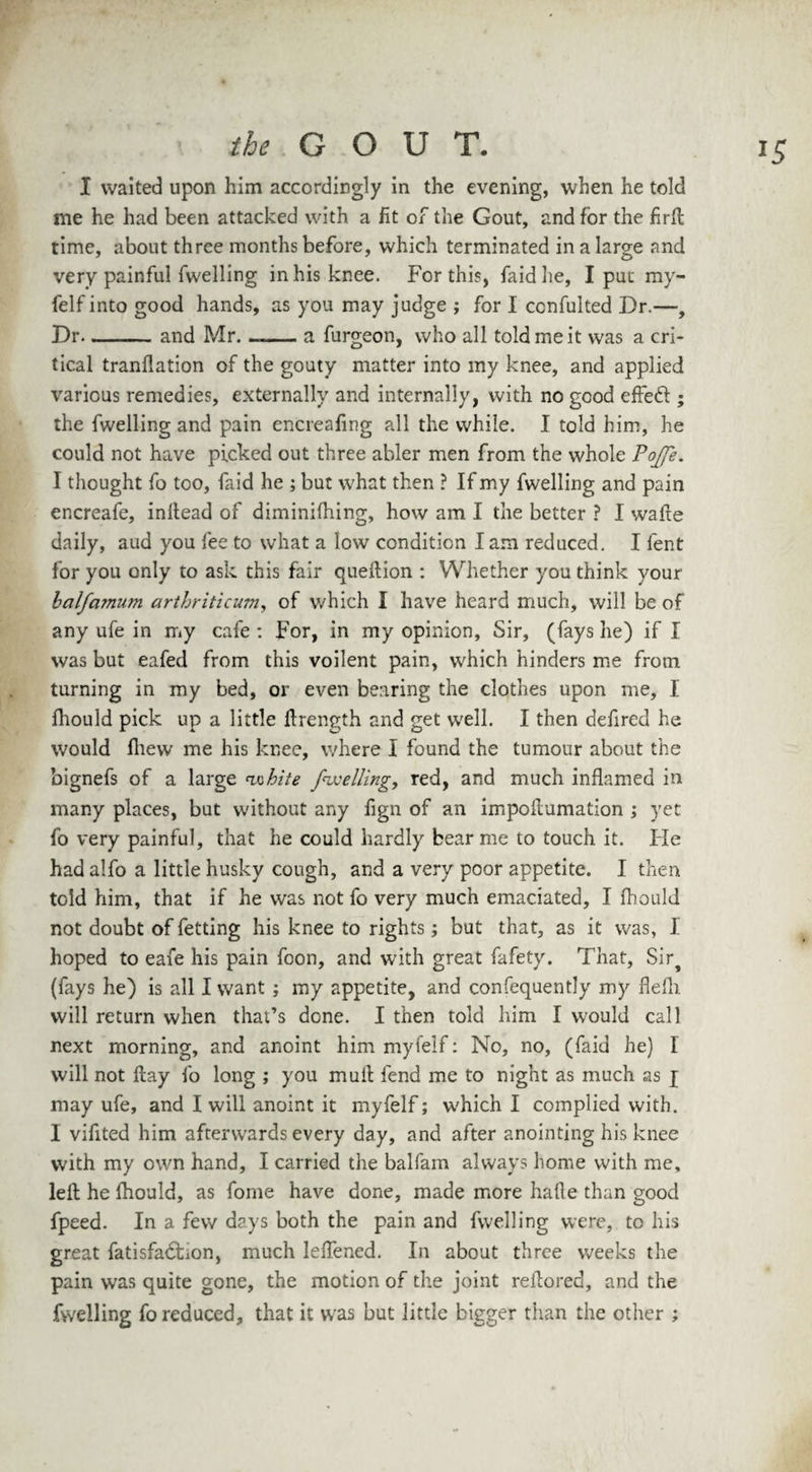 I waited upon him accordingly in the evening, when he told me he had been attacked with a fit or the Gout, and for the firft time, about three months before, which terminated in a large and very painful fwelling in his knee. For this, faidhe, I put my- felf into good hands, as you may judge ; for I ccnfulted Dr.—, Dr-and Mr. —— a furgeon, who all told me it was a cri¬ tical tranflation of the gouty matter into my knee, and applied various remedies, externally and internally, with no good effed ; the fwelling and pain encreafing all the while. I told him, he could not have picked out three abler men from the whole Pojfe. I thought fo too, faid he ; but what then ? If my fwelling and pain encreafe, inftead of diminifhing, how am I the better ? I wafte daily, aud you fee to what a low condition I am reduced. I fent for you only to ask this fair queftion : Whether you think your balfamum arthriticum, of which I have heard much, will be of any ufe in my cafe : For, in my opinion. Sir, (fays he) if I was but eafed from this voilent pain, which hinders me from turning in my bed, or even bearing the clothes upon me, I fhould pick up a little llrength and get well. I then defired he would fhew me his knee, where I found the tumour about the bignefs of a large white jwelling, red, and much inflamed in many places, but without any fign of an impoflumation ; yet fo very painful, that he could hardly bear me to touch it. He had alfo a little husky cough, and a very poor appetite. I then told him, that if he was not fo very much emaciated, I fhould not doubt of fetting his knee to rights; but that, as it was, I hoped to eafe his pain foon, and with great fafety. That, Sir^ (fays he) is all I want ; my appetite, and confequently my flefli will return when that’s done. I then told him I would call next morning, and anoint him myfelf: No, no, (faid he) I will not flay fo long ; you mull fend me to night as much as j may ufe, and I will anoint it myfelf; which I complied with. I vifited him afterwards every day, and after anointing his knee with my own hand, I carried the balfarn always home with me, left he fhould, as fome have done, made more hafte than good fpeed. In a few days both the pain and fwelling were, to his great fatisfadfcion, much Ieflened. In about three weeks the pain was quite gone, the motion of the joint reftored, and the fwelling fo reduced, that it was but little bigger than the other ;