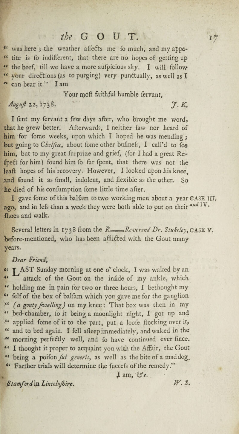 '7 •** was here ; the weather affeCts me fo much, and my appe- (( tite is fo indifferent, that there are no hopes of getting up “ the beef, till we have a more aufpicious sky. I will follow <f your directions (as to purging) very punctually, as well as I “ can bear it.” I am Your moft faithful humble fervant. Augufl 22, 1738. J.K. I fent my fervant a few days after, who brought me word, that he grew better. Afterwards, I neither faw nor heard of him for fome weeks, upon which I hoped he was mending ; but going to Chelfea, about fome other bufinefs, I call’d to fee him, but to my great furprize and grief, (for I had a great Re- fpeCt for him) found him fo far fpent, that there was not the leaffc hopes of his recovery. However, I looked upon his knee, and found it as fmall, indolent, and flexible as the other. So he died of his confumption fome little time after. I gave fome of this balfam to two workingmen about a year CASE III, ago, and in lefs than a week they were both able to put on their anu 1 v* fhoes and walk. Several letters in 173S from the R ■..Reverend Dr. Stukeley^ CASE ¥■ before-mentioned, who has been affiiCted with the Gout many years. Dear Friend\ «< J^AST Sunday morning at one o’ clock, I was waked by an u attack of the Gout on the infide of my ankle, which il holding me in pain for two or three hours, I bethought my u felf of the box of balfam which you gave me for the ganglion “ (a gouty /welling) on my knee : That box was then in my “ bed-chamber, fo it being a moonlight night, I got up and “ applied fome of it to the part, put. a lcofe flocking over it? “ and to bed again. I fell afleep immediately, and waked in the ** morning perfectly well, and fo have continued ever fince. 44 I thought it proper to acquaint you with the Affair, the Gout “ being a poifonyai generis, as well as the bite of a mad dog, 4‘ Farther trials will determine the fuccefs of the remedy.” X am, Stamfords Lincoln/bire. JF.S.