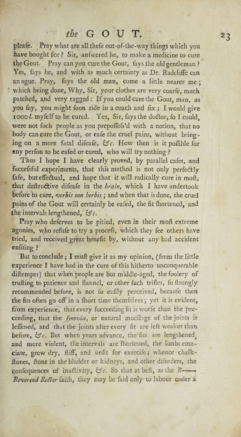 pleafe. Pray what are all thefe out-of-the-way things which you have bought for ? Sir, anfwered he, to make a medicine to cure the Gout. Pray can you cure the Gout, fays the old gentleman ? Yes, fays he, and with as much certainty as Dr. Radcliffe can an ague. Pray, fays the old man, come a little nearer me; which being done, Why, Sir, your clothes are very coarfe, much patched, and very ragged : If you could cure the Gout, man, as you fay, you might foon ride in a coach and fix ; I would give 10001. myfelf to be cured. Yes, Sir, fays the do&or, fo I could, were not fuch people as you prepoflefs’d with a notion, that no body can cure the Gout, or eafe the cruel pains, without bring¬ ing on a more fatal difeafe, &c. How then is it poflible for any perfon to be eafed or cured, who will try nothing ? Thus I hope I have clearly proved, by parallel cafes, and fuccefsful experiments, that this method is not only perfectly fafe, but effectual, and hope that it will radically cure in moll, that deftruCtive difeafe in the brain, which I have undertook before to cure, ‘verbis non herbis ; and when that is done, the cruel pains of the Gout will certainly be eafed, the lit fhortened, and the intervals lengthened, &c. Pray who deferves to be pitied, even in their moll extreme agonies, who refufe to try a procefs, which they fee others have tried, and received great benefit by, without any bad accident enfuing ? But to conclude; I mull give it as my opinion, (from the little experience I have had in the cure of this hitherto unconquerable dillemper) that when people are but middle-aged, the foolery of trulling to patience and flannel, or other fuch trifles, fo llrongly recommended before, is not fo eafily perceived, becaufe then the fits often go off in a Ihort time themfelves; yet it is evident, from experience, that every fucceeding fit is worfe than the pro¬ ceeding, that the Jyncrvia, or natural mucilage of the joints is leffened, and that the joints after every fit are left weaker than, before, &c. But when years advance, the fits are lengthened^ and more violent, the intervals are fhortened, the limbs ema¬ ciate, grow dry, ftiff, and unfit for exercife; whence chalk- flones. Hone in the bladder or kidneys, and other diforders, the confequences of inactivity, fc. So that at belt, as the d?~ Revet end Reftor faith, they may be faid only to labour under a \