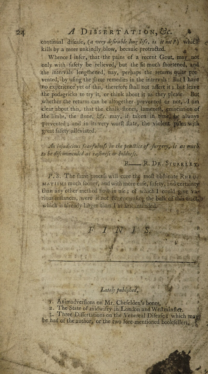 4 24 r i «-n * ./f D I Vs ERT ATI 0*N y&C. continual difeafe, (a very dejlrable long life> is it not?) wl kills by a more unkindly blow, becaufe protra&ed. ^ ' M Whence I infer, that the pains of a recent Gout, may^not only with fafety be relieved, but the fit much fhortened, and the intervals lengthened, nay, perhaps the returns quite pre vented, by ufing the fame remedies in the intervals : But I have no experience'yet of this, therefore fhall not ahert it; but leave the podagricks to try it, or think about it as. they pleai'e. But ^whether the returns can be altogether prevented or not, -1 am clear about this, that the chalk-hones, lameneh, emaciation of the limbs, the hone, &c. may, if taken in time,, always prevented; and in its very work hate, the violent pains with great fafety alleviated. ; • i'F An injudicious fearfulnefs in the practice of furgeryiis as much, to be difcommended as rajhnefs Or hcldnefs. - ? ■ R-R. Dr. St tux e l e y. P, S’. The fame procefs will cure th^ moh obhinate Rheu¬ matisms much fooner, and with more eafe, fafety, and certainty' \ than any other method now in ufe ; of which I could .give Va¬ rious inhances, were if not fev encr„eafing the bulkcfthis. tracf^* which is already lafgcr than I at ilrh inienoetL . - * ; '• F 1 N I S. ' i« t 'A Lately puhli/hect, 1. Animadverfions on Mr. Chefelden’s bones. r 2. 7 he State of midwifry in London and WehminheV. 3* Three Dihertations on the Venereal Difeafe; which ma; be had of the author, or the two fore-mentioned bookfellers. h; it' £7■ rsr*-- - -m ■t&t i a .. *