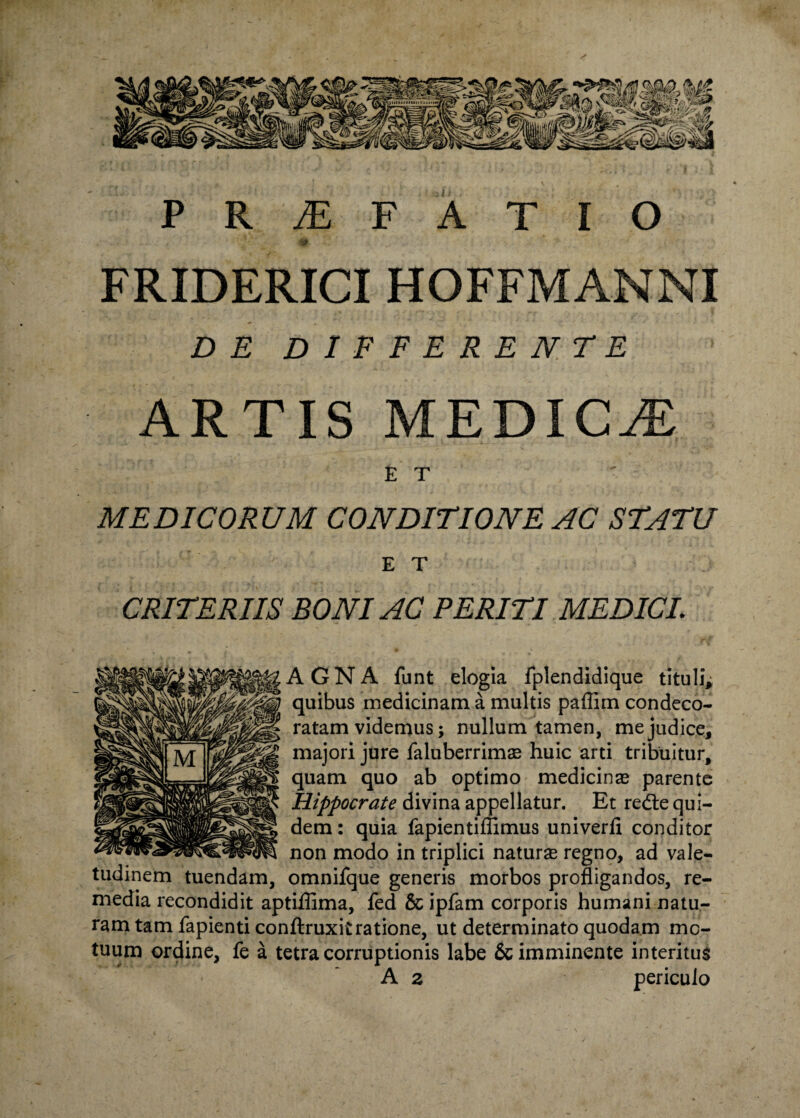 PRAEFATIO FRIDERICI HOFFMANNI DE DIFFERENDE ARTIS MEDICA £ T MEDICORUM CONDITIONE AC STATU ET CRITERIIS BONI AC PERITI MEDICI, AGNA funt elogia fplendidique tituli; quibus medicinam a multis paflim condeco¬ ratam videmus; nullum tamen, me judice, majori jure faluberrimas huic arti tribuitur, quam quo ab optimo medicinas parente Hippocrate divina appellatur. Et redte qui¬ dem : quia fapientiffimus univerfi conditor non modo in triplici naturse regno, ad vale¬ tudinem tuendam, omnifque generis morbos profligandos, re¬ media recondidit aptiffima, fed & ipfam corporis humani natu¬ ram tam fapienti conftruxitratione, ut determinato quodam mo¬ tuum ordine, fe a tetra corruptionis labe & imminente interitus A z periculo