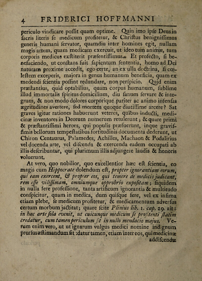 periculo vindicare poffit quam optime. Quin imo ipfe Deus in facris literis fe medicum profitetur, 6c Chrilius benigniffimus generis humani fervator, quamdiu inter homines egit, nullam magis ar.tem, quam medicam exercuit, ut ideo tum animae, tum corporis medicus exftiterit praefentiflimus.* Et profedto, fi be¬ nefaciendo, ut conftans fuit fapientum fententia, homo ad Dei naturam proxime accedit, ego certe, an ex ulla dodtrina, fi cGe- leftem exceperis, majora in genus humanum beneficia, quam ex medendi fcientia poflint redundare, non perfpicio. Qujd enim praeftantius, quid optabilius, quam corpus humanum, fublime illud immortalis fpiritus domicilium, diu fanum fervare & inte¬ grum, & non modo dolores corporique pariter ac animo infenfas aegritudines avertere, fed mortem quoque diutiffime arcere ? Sat graves igitur rationes habuerunt veteres, quibus indudti, medi¬ cinae inventores in Deorum numerum retulerunt; Sc quare primi 6c praeftantiffimi heroes, qui populis praefuerunt, inque gravif- fimis bellorum tempeftatibus fortitudinis documenta dederunt, ut Chiron Centaurus, Palamedes, Achilles, Machaon & Podalirius vel docenda arte, vel difcenda & exercenda eadem occupati ab illis defcribuntur, qui plurimum illis adjungere laudis & honoris voluerunt. At vero, quo nobilior, quo excellentior haec eft fcientia, eo magis cum Hippocrate dolendum eft, propter ignorajitiam eorum, qui eam exercent, & propter eos, qui temere de medicis judicant, rem efife vilijjimam, omniumque opprobrio expojitam; fiquidem in nulla fere profeffione, tanta artificum ignorantia & multitudo confpicitur, quam in medica, dum quifque fere, vel ex infima etiam plebe, fe medicum profitetur, & medicamentum adverfus certum morbum ja&itat; quare fcite Plinius lib. i. cap. 29. ait; in hac artefola evenit, ut cuicunque medicum fe profitenti jlatim credatur, cum tamen periculum fit in nullo mendacio majus. Ve¬ rum enim vero, ut ut ignarum vulgus medici nomine indignum prorfusseftimandumfit ;datur tamen, etiam inter eos, qui medicinae addifcencfae