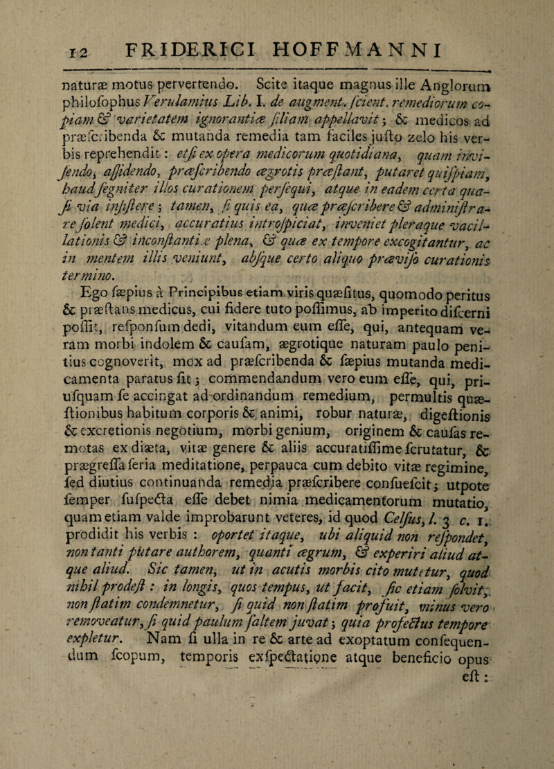 naturas motus pervertendo. Scite itaque magnus ille Angloruro philofophu sVendamius Lib. I. de augment. /cient. 7'em e diorum co¬ piam & varietatem ignorantia fillam appellavit; Sc medicos ad prasfcribenda 6c mutanda remedia tam faciles jufto zelo his ver¬ bis reprehendit : etji ex opera medicorum quotidiana, quam imi- Jendo, afjidendo, prafcribejtdo agrotis pra flant, putaret quifpiamy haudJegniter illos curationem perfequi, atque in eadem certa qua- ji via injijlere \ tamen^ fi quis eay qua prajcribere & adminiflr a- re [olent ??iediciy accuratius introjpiciat, inveniet pleraque vacil¬ lationis & inconflantia plena, & qua ex tempore excogitantur, ac in mentem illis veniunt, abfique certo aliquo pravijb curationis termiiio. Ego faspius a Principibus etiam viris quas (itus, quomodo peritus & praedans medicus, cui fidere tutopoffimus, ab imperito difcerni poffit, refponfum dedi, vitandum eum efie, qui, antequam ve¬ ram morbi indolem & caufam, asgrotique naturam paulo peni¬ tius cognoverit, mcx ad prasfcribenda & faepius mutanda medi¬ camenta paratus fit; commendandum vero eum efie, qui, pri- ufquam fe accingat ad ordinandum remedium, permultis quae- dionibus habitum corporis &. animi, robur naturas, digeftionis & excretionis negotium, morbi genium, originem & caufas re¬ motas exdiasta, vitas genere & aliis accuratiffimefcrutatur, & prasgrefiaferia meditatione, perpauca cum debito vitas regimine fed diutius continuanda remedia prasfcribere confuefcitj utpote femper fufpedta efie debet nimia medicamentorum mutatio quam etiam valde improbarunt veteres, id quod Celfiusyl. 3 c. 1. prodidit his verbis : oportet itaque, ubi aliquid non reJpondety no7i tanti piitare authorem, quanti agrum, & experiri aliud at¬ que aliud' Sic tamen, ut in acutis morbis cito mutttury quod nihil prodejl: in longis^ quos tempus, ut facit, Jic etiam folvity non Jlatim condemnetur, ji quid non jlatim profuit, minus vero removeatury fi quid paulum faltem juvat \ quia profeftus tempore expletur. Nam fi ulla in re & arte ad exoptatum confequen- dum fcopum, temporis exfpedaupne atque beneficio opus efi: