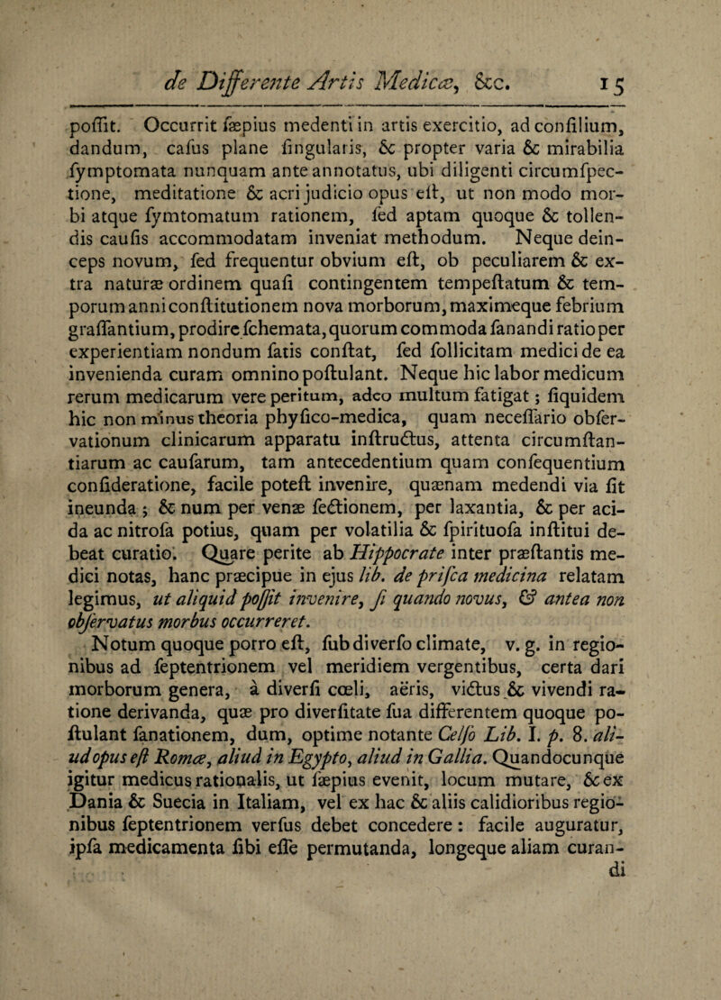 poffit. Occurrit faepius medentiin artis exercitio, adconfilium, dandum, cafus plane lingularis, 6c propter varia & mirabilia fymptomata nunquam ante annotatus, ubi diligenti circumfpec- tione, meditatione & acri judicio opus eft, ut non modo mor¬ bi atque fymtomatum rationem, fed aptam quoque 5c tollen¬ dis caufis accommodatam inveniat methodum. Neque dein¬ ceps novum, fed frequentur obvium eft, ob peculiarem & ex¬ tra naturae ordinem quafi contingentem tempeftatum & tem¬ porum anniconftitutionem nova morborum, maximeque febrium graflantium, prodire fchemata, quorum commoda fanandi ratio per experientiam nondum fatis conftat, fed follicitam medici de ea invenienda curam omnino poftulant. Neque hic labor medicum rerum medicarum vere peritum, adeo multum fatigat; fiquidem hic non minus theoria phyfico-medica, quam neceftario obfer- vationum clinicarum apparatu inftrudtus, attenta circumftan- tiarum ac caufarum, tam antecedentium quam confequentium confideratione, facile potefl invenire, quasnam medendi via fit ineunda ; & num per venae fedtionem, per laxantia, & per aci¬ da ac nitrofa potius, quam per volatilia & fpirituofa inftitui de¬ beat curatio. Quare perite ab Hippocrate inter praeftantis me¬ dici notas, hanc praecipue in ejus lib. de prijca medicina relatam legimus, ut aliquid poftit invenire, fi quando novus, & antea non objervatus morbus occurreret. Notum quoque porro eft, fubdiverfo climate, v. g. in regio¬ nibus ad feptentrionem vel meridiem vergentibus, certa dari morborum genera, a diverfi coeli, aeris, vidtus & vivendi ra¬ tione derivanda, quae pro diverfitate fua differentem quoque po¬ ftulant fanationem, dum, optime notante Celfo Lib. I. p. 8. ali¬ ud opus eft Roma, aliud in Egypto, aliud in Gallia. Quandocunque igitur medicus rationalis, ut faepius evenit, locum mutare, &sex Dania & Suecia in Italiam, vel ex hac & aliis calidioribus regio¬ nibus feptentrionem verfus debet concedere: facile auguratur, ipfa medicamenta fibi efle permutanda, longeque aliam curan- . * di t