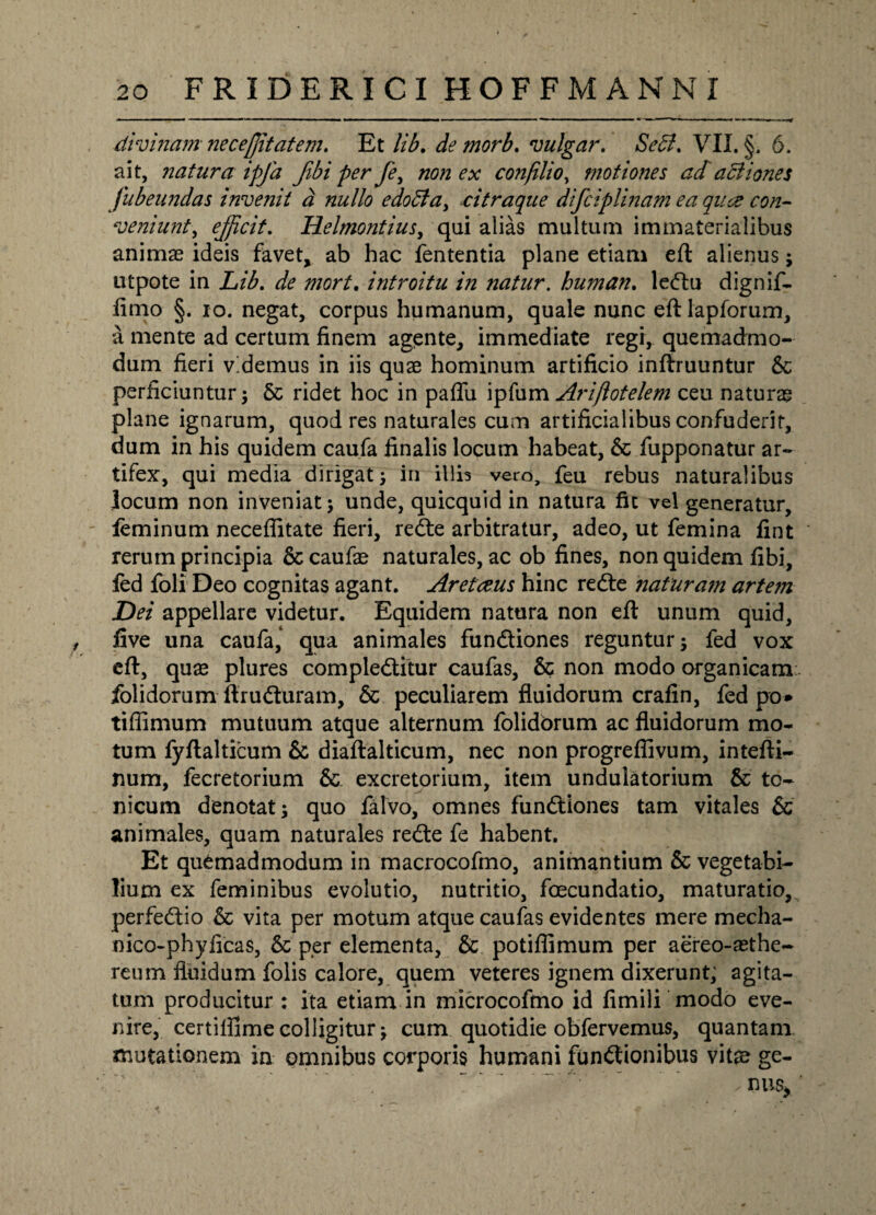 divinam neceffitatem. Et lib. de morb. vulgar. Sebi. VII. §;. 6. ait, natura ipfa fibi per fe, non ex conjilio, motiones ad actiones fubeundas invenit d nullo edobta, citraque dtfciplinam ea qua con¬ veniunt, efficit. Helmontius, qui alias multum immaterialibus animae ideis favet, ab hac fententia plane etiam eft alienus; utpote in Lib. de mort. introitu in natur, human. ledtu dignif- fimo §. io. negat, corpus humanum, quale nunc eft lapforum, a mente ad certum finem agente, immediate regi, quemadmo¬ dum fieri videmus in iis quae hominum artificio inftruuntur & perficiuntur; & ridet hoc in paffu ipfum Arijlotelem ceu naturae plane ignarum, quod res naturales cum artificialibus confuderit, dum in his quidem caufa finalis locum habeat, & fupponatur ar¬ tifex, qui media dirigat; iri illis vero, feu rebus naturalibus locum non inveniat; unde, quicquid in natura fit vel generatur, feminum necefiitate fieri, redte arbitratur, adeo, ut femina fint rerum principia &caufae naturales, ac ob fines, non quidem fibi, fed foli Deo cognitas agant. Aretceus hinc redfe natur a?n artem Dei appellare videtur. Equidem natura non eft unum quid, , five una caufa, qua animales fundtiones reguntur; fed vox eft, quae plures compledtitur caufas, & non modo organicam jfolidorum ftrudturam, & peculiarem fluidorum crafin, fed po* tifiimum mutuum atque alternum folidbrum ac fluidorum mo¬ tum fyftalticum & diaftalticum, nec non progreflivum, intefti- num, fecretorium &. excretorium, item undulatorium & to- nicum denotat; quo falvo, omnes fundtiones tam vitales & animales, quam naturales redle fe habent. Et quemadmodum in macrocofmo, animantium & vegetabi¬ lium ex feminibus evolutio, nutritio, foecundatio, maturatio, perfedtio & vita per motum atque caufas evidentes mere mecha- nico-phyficas, per elementa, & potiflimum per aereo-asthe- reum fluidum folis calore, quem veteres ignem dixerunt, agita¬ tum producitur : ita etiam in microcoftno id fimili modo eve¬ nire, certiftime colligitur; cum quotidie obfervemus, quantam mutationem in omnibus corporis humani fundtionibus vitae ge- 7 '  ’ ' ’ ’  , nus> ’