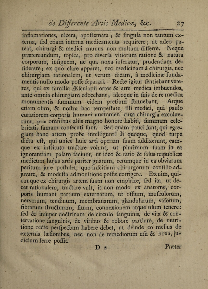 de Differente Artis Medicte, &c. 27 ■■ ■ ■ ■■ — ' ■ ■ ■ .. — — .. r.,, .1 ■ —r^fcllMil J ■ I inflamationes, ulcera, apoftemata ; & fingula non tantum ex¬ terna, fed etiam interna medicamenta requirere; ut adeo pa¬ teat, chirurgi & medici munus non multum differre. Neque praetereundum, topica, pro diverfa vitiorum ratione & natura corporum, infignem, ne qua noxa inferatur, prudentiam de- fiderare; ex quo clare apparet, nec medicinam a chirurgia, nec chirurgiam rationalem, ut verum dicam, a medicinae funda¬ mentis nullo modo poffe feparari. Redte igitur fentiebant vete¬ res, qui ex familia iEfculapii ortos & arte medica imbuendos, ante omnia chirurgiam edocebant; ideoque in fuis de re medica monumentis fummum eidem pretium ftatuebant. Atque etiam olim, & noftra hac tempeflate, illi medici, qui paulo curatiorem corporis humani anatomen cum chirurgia excolue¬ runt, prae omnibus aliis magno honore habiti, fummam cele¬ britatis famam confecuti funt. Sed quam pauci funt, qui egre¬ giam hanc artem probe intelligunt! Ii quoque, quod turpe didtu eft, qui unice huic arti operam fuam addixerunt, eam- que ex inflituto tradlare volunt, ut plurimum fuam in ea ignorantiam palam faciunt, ut ideo & ratio & falus reipublicae medicum hujus artis pariter gnarum, rerumque in ea obviarum peritum jure poftulet, quo infcitiam chirurgorum confilio ad¬ juvare, & modefta admonitione poffit corrigere. Etenim, qui¬ cunque ex chirurgis artem fuam non empirice, fed ita, ut de¬ cet rationalem, tradtare vult, is non modo ex anatome, cor¬ poris humani partium externarum, ut offium, mufculorum, nervorum, tendinum, membranarum, glandularum, vaforum, fibrarum ftrudturam, fitum, connexionem atque ufum tenere: fed & infuper dodtrinam de circulo fanguinis, de vita & con- fervatione fanguinis, de viribus 6c robore partium, de nutri- tione redte perfpedtam habere debet, ut deinde eo melius de externis laefionibus, nec non de remediorum ufu & noxa, ju¬ dicium ferre poffit, D z Prseter i