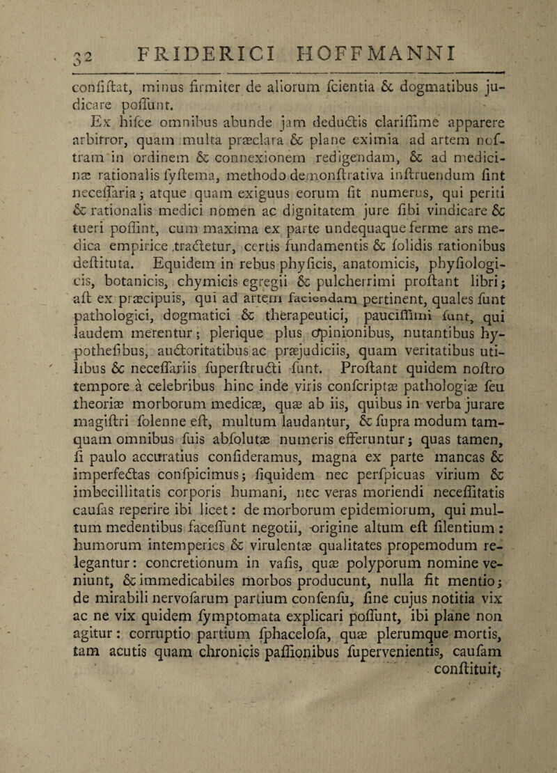 confidat, minus firmiter de aliorum fcientia Sc dogmatibus ju¬ dicare poffunt. Ex hifce omnibus abunde jam dedudtis clarifiime apparere arbitror, quam multa praeclara & plane eximia ad artem nof- tram in ordinem & connexionem redigendam, & ad medici¬ nae rationalis fyflema, methodo.de/nonftrativa inftruendum fint neceffaria; atque quam exiguus eorum fit numerus, qui periti & rationalis medici nomen ac dignitatem jure fibi vindicare & tueri poffint, cum maxima ex parte undequaque ferme ars me¬ dica empirice tradetur, certis fundamentis & iolidis rationibus deftituta. Equidem in rebus phyficis, anatomicis, pbyfiologi- cis, botanicis, chymicis egregii & pulcherrimi proflant libri; aft ex praecipuis, qui ad artem faciendam pertinent, quales funt pathologici, dogmatici .& therapeutici, pauciffimi funt, qui laudem merentur; plerique plus cfpinionibus, nutantibus hy- pothefibus, audloritatibus ac praejudiciis, quam veritatibus uti¬ libus &c neceffariis fuperftrudi funt. Proflant quidem noflro tempore a celebribus hinc inde viris confcriptae pathologiae feu theoriae morborum medicae, quae ab iis, quibus in verba jurare magiflri folenne efl, multum laudantur, & fupra modum tam¬ quam omnibus fuis abfolutae numeris efferuntur $ quas tamen, fi paulo accuratius confideramus, magna ex parte mancas & imperfedlas confpicimus; fiquidem nec perfpicuas virium & imbecillitatis corporis humani, nec veras moriendi neceflitatis caufas reperire ibi licet: de morborum epidemiorum, qui mul¬ tum medentibus faceffunt negotii, origine altum efl filentium: humorum intemperies & virulentae qualitates propemodum re¬ legantur: concretionum in vafis, quae polyporum nomine ve¬ niunt, & immedicabiles morbos producunt, nulla fit mentio; de mirabili nervofarum partium confenfu, fine cujus notitia vix ac ne vix quidem fymptomata explicari poffunt, ibi plane non agitur: corruptio partium fphacelofa, quae plerumque mortis, tam acutis quam chronicis paflionibus fupervenientis, caufam conftituit,