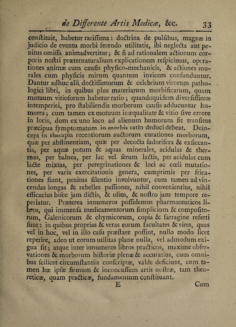 T conftituit, habetur rariffima: dodrina de pulfibus, magnas ia judicio de eventu morbi ferendo utilitatis, ibi negleda aut pe¬ nitus omiffa animadvertitur; & fi ad rationalem adionum cor¬ poris noftri praeternaturalium explicationem refpicimus, opera¬ tiones animae cum caufis phyfico-mechanicis, & adiones mo¬ rales cum phyficis mirum quantum invicem confunduntur. Dantur adhuc alii dodiflimorum & celebrium virorum patho¬ logici libri, in quibus plus materiarum morbificarum, quam motuum vitioforum habetur ratio ; quandoquidem diverfiffimae intemperiei, pro ftabiliendis morborum caufis adducuntur hu¬ mores 3 cum tamen ex motuum inaequalitate & vitio five errore in locis, dum ex uno loco ad alienum humorum fit tranfitus praecipua fymptomatum in morbis ratio deduci debeat. Dein¬ ceps in therapia recentiorum audorum curationes morborum, quae per abftinentiam, quae per decoda fudorifera & exficcan- tia, per aquae potum 6c aquas minerales, acidulas & ther¬ mas, per balnea, per lac vel ferum ladis, per acidulas cum lade mixtas, per peregrinationes & loci ac coeli mutatio¬ nes, per varia exercitationis genera, cumprimis per frica¬ tiones fiunt, penitus filentio involvuntur, cum tamen ad vin¬ cendas longas & rebelles pafliones, nihil convenientius, nihil efficacius hifce jam didis, & olim, & noftro jam tempore re- periatur. Praeterea innumeros poffidemus pharmaceuticos li- bfos, qui immenfa medicamentorum fimplicium & compofito- rum, Galenicorum & chymicorum, copia & farragine referti funt: in quibus proprias Severas eorum facultates & vires, quas vel in hoc, vel in illo cafu praeftare poffint, nullo modo licet reperire, adeo ut eorum utilitas plane nulla, vel admodum exi¬ gua fit; atque inter innumeros libros pradicos, maxime obfer- vationes & morborum hiftoriae plenae & accuratius, cum omni¬ bus fcilicet circumftantiis confcriptae, valde deficiunt, cum ta¬ men hx ipfae firmum & inconcuflum artis ncftras, tam theo- reticae, quam pradicae, fundamentum conflituant. E Cum