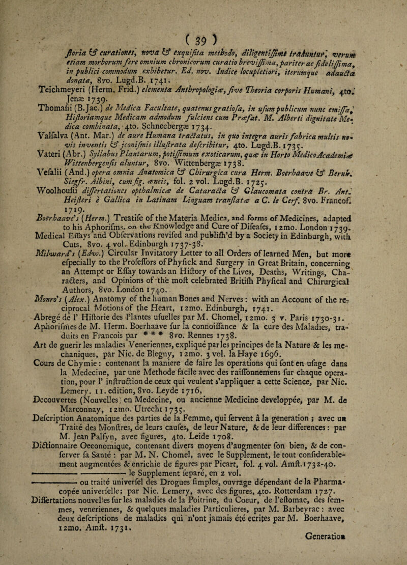 ( 29 ) foria & curationes, nova & exquijita methodo, diligentiJJtMt trahuntur', verum, etiam morborum fere omnium chronicorum curatio breviffima,pariter acfidelifjima, in publici commodum exhibetur. Ed. nov. Indice locupletiori, iterumque ad au II a donata, 8vo. Lugd.B. 1741. Teichmeyeri (Herm. Frid.) elementa Anthropologiee, fi-ve Theoria corporis Humani, ^to. Jenas 1739. Thomafii (B.Jac.) de Medica Facultate, quatenus gratiofa, in ufurnpublicum nunc emijfa* Hif oriamque Medicam admodum fulciens cum Prafat. M. Alberti dignitate 'Me- dica combinata, ^to. Schneebergae 1734. Valfalva (Ant. Mar.) de aure Humana t radiatus, in quo integra auris fabrica multis no* vis inventis & jconifmis illufrata defcribitur, 4to. Lugd.B. 1735- Vateri (Abr.) Syllabus Plantarum, poti fimum exoticarum, qua: in Horto Medico Academia Wittenbergcnfs aluntur, 8vo. Wittenbergas x 738. Vefalii (And.) opera omnia Anatomica & Chirurgica cura Herm. Boerhaave id BernJr* Siegfr. Albini, cumfig. eeneis, fol. 2 vol. Lugd.B. 1725. Woolhoulii differtationes opthalmicee de Cataradla & Glaucomata contra Br. Anti Heijleri e Gallica in Latinam Linguam tranfatee a C. le Cerf 8vo. F ranco f. I7I9* Boerhaave's [Herm.) Treatife of theMateria Medica, and forms of Medicines, adapted to his Aphorifms. thc Knowledge and Cure of Difeafes, izmo. London 1739. Medical Effays and Obfervations revifed and publiflfd by a Society in Edinburgh, with. Cuts, 8vo. 4 vol. Edinburgh 1737-38. MilwarPs (Ed<w.) Circular .Tnvitatory Letter to ali Orders of Iearned Men, but mort efpecially to the Profeffors ofPhyfick and Surgery in Great Britain, concerning an Attempt or Effay tovvards an Hiftory of the Lives, Deaths, Writings, Cha- radters, and Opinions of the moft celebrated Britifh Phyfical and Chirurgical Authors, 8vo. London 1740. Monrds (Alex.) Anatomy of the humanBones and Nerves: with an Account of the re? ciprocal Motionsof the Heart, 12mo. Edinburgh, 1741. Abrege de 1’ Hiftorie des Plantes ufuelles par M. Chomel, i2mo. 3 v. Paris 1730-31. Aphorifnies de M. Herm. Boerhaave fur la connoilfance Sc la cure des Maladies, tra- duits en Francois par * * * gvo. Rennes 1738. Art de guerirles maladies Veneriennes, explique paries principes dela Nature Sc les me- chaniques, par Nic. de Blegny, izmo. 3 vol. laHaye 1696. Cours de Chymie : contenant la maniere de faire les operations qui fonten ufage dans la Medecine, par une Methode facile avec des raiffonnemens fur chaque opera - tion, pour V inftru&ionde ceux qui veulent s’appliquer a cette Science, par Nic. Leinery. 11. edition, 8vo. Leyde 1716, Decouvertes (Nouvelles) en Medecine, ou ancienne Medicine developpee, par M. de Marconnay, 12tno. Utrechc 1733. Defcription Anatomique des parties de la Femme, qui fervent a Ia generation ; avec u» Traite des Monflres, de leurs caufes, de leur Nature, &de leur differences: par M. Jean Palfyn, avec figures, 4to. Leide 1708. Di&ionnaire Oeconomique, contenant divers moyens d’augmenter fon bien, & de con- ferver fa Sante : par M. N. Chomel, avec le Supplement, le tout confiderable- ment augmentees & enrichie de figures par Picart, fol. 4 vol. Araft. 1732-40. —■-.-..— le Supplement fepare, en 2 vol. - ..ou traite univerfel des Drogues fimples, ouvrage dependant dela Pharma- copee univerfelle; par Nic. Lemery, avec des figures, 4to. Rotterdam 1727. Diflertations nouvelles fur les maladies de la Poitrine, du Coeur, de Peftomac, des fem- mes, veneriennes, & quelques maladies Particulieres, par M. Barbeyrac: avec deux defcriptions de maladies qui n*ont jamais ete ecrites par M. Boerhaave, X2mo. AmiL 1731. Generatio»