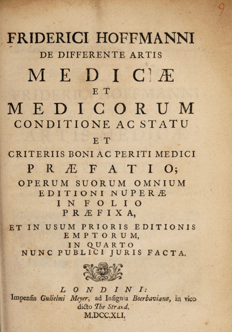 FRIDERICI HOFFMANNI DE DIFFERENTE ARTIS M E D I C: tE E T MEDICORUM CONDITIONE AC STATU E T CRITERIIS BONI AC PERITI MEDICI PRAEFATIO; OPERUM SUORUM OMNIUM EDITIONI NUPERjE I N F O L I O P R JE F I X A, / • « * * . ^ < % r* ET IN USUM PRIORIS EDITIONI EMPTORUM, I N QJU ARTO NUNC PUBLICI JURIS FACTA. L O N D I N I: Impenfis Guliclmi Meyer, ad Infignia Boerbaviana, in vico didto The Stra/.d. M.DCC.XLI. %