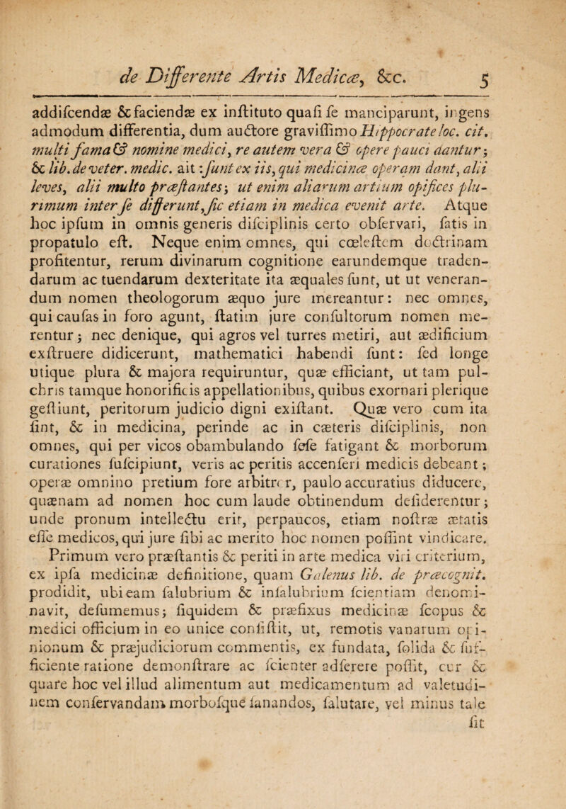 addifcendae & faciendae ex inffiituto quafife manciparunt, ingens admodum differentia, dum audtore graviffimoHippocrate loc. cit. multi fama& nomine medici, re autem vera & opere pauci dantur; Sc lib.deveter, medie, ait:funt ex iis, qui medicina operam dant, alii leves, alii multo praejiant es; ut enim aliarum artium opifices plu¬ rimum interfe differunt fic etiam in medica evenit arte. Atque hoc ipfum in omnis generis difciplinis certo obfervari, fatis in propatulo eft. Neque enim omnes, qui coeleftem dedtrinam profitentur, rerum divinarum cognitione earundemque traden¬ darum ac tuendarum dexteritate ita aequales funt, ut ut veneran¬ dum nomen theologorum aequo jure mereantur: nec omnes, qui caufas in foro agunt, ftatim jure confultorum nomen me¬ rentur; nec denique, qui agros vel turres metiri, aut aedificium exftruere didicerunt, mathematici habendi funt: fed longe utique plura & majora requiruntur, quae efficiant, ut tam pul¬ chris tamque honorificis appellationibus, quibus exornari plerique gefliunt, peritorum judicio digni exiflant. Quae vero cum ita fint, & in medicina, perinde ac in caeteris difciplinis, non omnes, qui per vicos obambulando fefe fatigant & morborum curationes fufeipiunt, veris ac peritis accenfen medicis debeant; operae omnino pretium fore arbitrer, paulo accuratius diducere, quaenam ad nomen hoc cum laude obtinendum defiderentur; unde pronum intelledtu erit, perpaucos, etiam noferae aetatis efie medicos, qui jure fibi ac merito hoc nomen poffint vindicare. Primum vero praeflantis & periti in arte medica viri criterium, ex ipfa medicinae definitione, quam Galenus lib. de pracognit. prodidit, ubi eam falubrium infalubrium fcientiam denomi¬ navit, defumemus; fiquidem 6c praefixus medicinae fcopus & medici officium in eo unice coniiflit, ut, remotis vanarum opi¬ nionum & praejudiciorum commentis, ex fundata, folida & fuf- ficiente ratione demonfirare ac fcienter adferere poflit, cur & quare hoc vel illud alimentum aut medicamentum ad valetudi¬ nem confervandammorbofque fanandos, falutare, vel minus tale fit