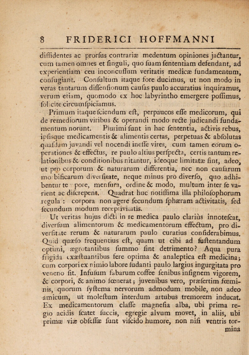 diffidentes ac prorfus contrariae medentum opiniones jadtantur, cum tamen omnes et finguii, quo fuamfententiam defendant, ad experientiam ceu inconcuffum veritatis medicae fundamentum, confugiant. Confultum itaque fore ducimus, ut non modo in veras tantarum diffenfionum caufas paulo accuratius inquiramus, verum etiam, quomodo ex hoc labyrintho emergere poffimus, fol icite circumfpiciamus. Primum itaque fciendum eft, perpaucos effe medicorum, qui de remediorum viribus & operandi modo redle judicandi funda¬ mentum norunt. Plurimi funt in hac fententia, atftivis rebus, ipfisque medicamentis Sc alimentis certas, perpetuas & abfolutas quafdam juvandi vel nocendi ineffe vires, cum tamen eorum o- perationes & effedtus, re paulo altius perfpedla, certis tantum re¬ lationibus & conditionibus nitantur, ideoque limitatae fint, adeo, ut pro corporum & naturarum differentia, nec non caufarum mobificarum dlvcifitate, neque minus pro diverfo, quo adhi¬ bentur te pore, menfura, ordine & modo, multum inter fe va¬ rient ac difcrepent. Quadrat huc notiffima illa philofophorum regula : corpora non agere fecundum fphaeram adlivitatis, fed fecundum modum recepi ivi tatis. Ut veritas hujus difti in re medica paulo clarius innotelcat, diverfum alimentorum & medicamentorum effeflum, pro di- verfitate rerum & naturarum paulo curatius confiderabimus. Quid quaefo frequentius eft, quam ut cibi ad fuftentandum optimi, aegrotantibus fummo flnt detrimento? Aqua pura frigida cxaeftuantibus fere optima & analeptica eft medicina* cum corpori ex nimio labore ludanti paulo largius ingurgitata pro veneno fit. Infufum fabarum coffee fenibus infignem vigorem, & corpori, 5c animo fcenerat* juvenibus vero, piae fer tim fcemi- nis, quorum fyftema nervorum admodum mobile, non adeo amicum, ut moleftum interdum artubus tremorem inducat. Ex medicamentorum claffe magnefia alba, ubi prima re¬ gio acidis fcatet fuccis, egregie alvum movet, in aliis, ubi primae vise obfdfae funt vifcido humore, non nili ventris tor¬ mina