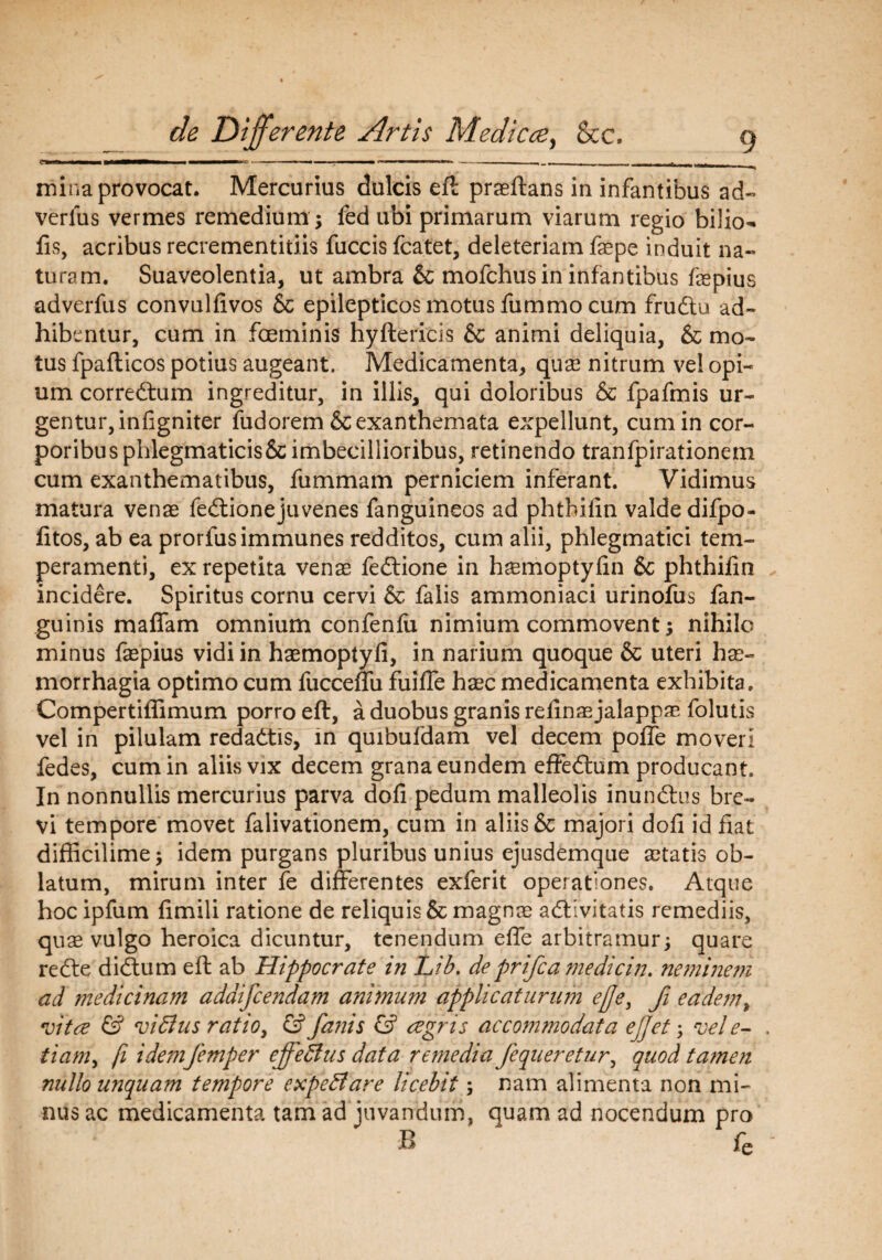 r% r&T II —1^——— ————BC , ■■ ■-■■■ ■» w — ■ . mina provocat. Mercurius dulcis eft praeftans in infantibus ad- verius vermes remedium ; fed ubi primarum viarum regio bilio- fis, acribus recrementitiis fuccis fcatet, deleteriam faepe induit na¬ turam. Suaveolentia, ut ambra & mofchus in infantibus faepius adverfus convulfivos & epilepticos motus fummo cum frudlu ad¬ hibentur, cum in foeminis hyftericis & animi deliquia, & mo¬ tus fpafticos potius augeant. Medicamenta, quae nitrum vel opi¬ um correftum ingreditur, in illis, qui doloribus & fpafmis ur¬ gentur, infigniter fudorem & exanthemata expellunt, cum in cor¬ poribus phlegmaticis & imbecillioribus, retinendo tranfpirationem cum exanthematibus, fummam perniciem inferant. Vidimus matura venae fedtionejuvenes fanguineos ad phthilin valde difpo- litos, ab ea prorfusimmunes redditos, cum alii, phlegmatici tem¬ peramenti, ex repetita venae fedlione in haemoptylin & phthilin incidere. Spiritus cornu cervi & falis ammoniaci urinofus fan- guinis maffam omnium confenlu nimium commovent; nihilo minus faepius vidi in haemoptyli, in narium quoque & uteri hae¬ morrhagia optimo cum fucceffu fuille haec medicamenta exhibita» Compertiffimum porro eft, a duobus granis relinaejalappae folutis vel in pilulam redadtis, in quibufdam vel decem polle moveri fedes, cum in aliis vix decem grana eundem effecftum producant. In nonnullis mercurius parva doli pedum malleolis inundhis bre¬ vi tempore movet falivationem, cum in aliis & majori doli id fiat difficilime; idem purgans pluribus unius ejusdemque aetatis ob¬ latum, mirum inter fe differentes exferit operationes. Atque hoc ipfum fimili ratione de reliquis & magnae adlivitatis remediis, quae vulgo heroica dicuntur, tenendum effe arbitramur; quare refte didlum eft ab Hippocrate in Lib. de prifc a medie in. neminem ad medicinam adaifcendam animum applicaturum effe, fi eadem, vitee & vidlus ratioy & fa?jis & agris accommodata ejjei; vele- tiamy fi idemfemper effectus data remedia fequeretur, quod tamen nullo unquam tempore expedi are licebity nam alimenta non mi¬ nus ac medicamenta tam ad juvandum, quam ad nocendum pro B fe