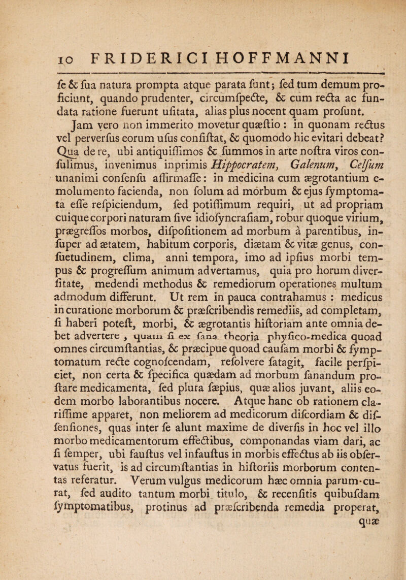 fe & fua natura prompta atque parata funt; fed tum demum pro¬ ficiunt, quando prudenter, circumfpede, & cum reda ac fun¬ data ratione fuerunt ufitata, alias plus nocent quam profunt. Jam yero non immerito movetur quaeftio : in quonam redus vel perverfus eorum ufus confiftat, & quomodo hic evitari debeat? Qua de re, ubi antiquiffimos & fummos in arte noftra viros con- fulimus, invenimus inprimis Hippocratem, Galenum, Celfum unanimi confenfu affirmaffe: in medicina cum aegrotantium e- molumento facienda, non folum ad morbum & ejus fymptoma- ta effe refpiciendum, fed potiflimum requiri, ut ad propriam cuique corpori naturam five idiofyncrafiam, robur quoque virium, praegreffos morbos, difpofitionem ad morbum a parentibus, in- fuper ad aetatem, habitum corporis, diaetam & vitae genus, con- fuetudinem, clima, anni tempora, imo ad ipfius morbi tem¬ pus & progreffum animum advertamus, quia pro horum diver- fitate, medendi methodus & remediorum operationes multum admodum differunt. Ut rem in pauca contrahamus : medicus in curatione morborum & praefcribendis remediis, ad completam, fi haberi poteft, morbi, & aegrotantis hiftoriam ante omnia de¬ bet advertere , i|uam R ex fana theoria phyfico-medica quoad omnes circumflandas, 6c praecipue quoad caufam morbi & fymp» tomatum rede cognofcendam, refolvere fatagit, facile perfpi- ciet, non certa & fpecifica quaedam ad morbum fanandum pro¬ flare medicamenta, fed plura faspius, quae alios juvant, aliis eo¬ dem morbo laborantibus nocere. Atque hanc ob rationem cla- riffime apparet, non meliorem ad medicorum difeordiam & dif- fenfiones, quas inter fe alunt maxime de diverfis in hoc vel illo morbo medicamentorum effedibus, componandas viam dari, ac fi femper, ubi fauftus vel infauftus in morbis effedus ab iis obfer- vatus fuerit, is ad circumflandas in hiftoriis morborum conten¬ tas referatur. Verum vulgus medicorum haec omnia parum*cu¬ rat, fed audito tantum morbi titulo, & recenfitis quibufdam fymptomatibus, protinus ad praeferibenda remedia properat, quae