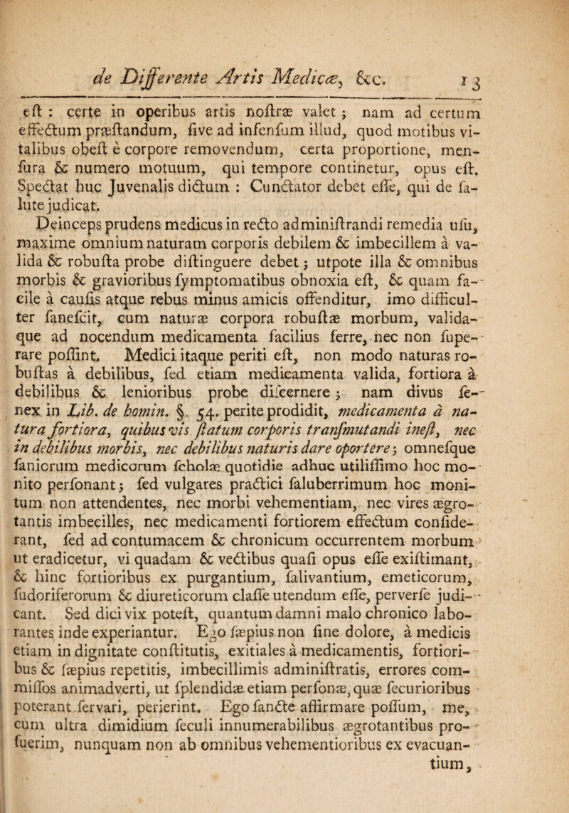 efl : certe in operibus artis noflrse valet ; nam ad certum effedtum proflandum, five ad infenfum illud, quod motibus vi¬ talibus obefl e corpore removendum, certa proportione, me.n- fura & numero motuum, qui tempore continetur, opus efl. Spedlat huc Juvenalis didtum : Cundlator debet effe, qui de fa- lute judicat:. Deinceps prudens medicus in redlo adminiflrandi remedia ufu, maxime omnium naturam corporis debilem & imbecillem a: va¬ lida & robufla probe diftinguere debet; utpote illa & omnibus morbis & gravioribus fymptomatibus obnoxia efl, & quam fa-* cile a caulis atque rebus minus amicis offenditur, imo difficul¬ ter fanefcit, cum naturo corpora robuflae morbum, valida-' que ad nocendum medicamenta facilius ferre, nec non fupe-- rare poffint, Medici itaque periti efl, non modo naturas ro- buflas a debilibus, fed etiam medicamenta valida, fortiora a debilibus & lenioribus probe difcernere; nam divus le-~ nex in Lib. de homin. §, 54. perite prodidit, medicamenta a na¬ tura fortiora, quibus vis flatum corporis tranfmutandi ineft, nec in debilibus morbis, nec debilibus naturis dare oportere*, omnefque fanicrum medicorum fcholae quotidie adhuc utiliffimo hoc mo¬ nito perfonant; fed vulgares pradlici faluberrimum hoc moni¬ tum non attendentes, nec morbi vehementiam, nec vires aegro¬ tantis imbecilles, nec medicamenti fortiorem effedlum confide- rant, fed ad contumacem & chronicum occurrentem morbum ut eradicetur, vi quadam & vedtibus quali opus effe exifliinant, & hinc fortioribus ex purgantium, falivantium, emeticorum, fudoriferorum & diureticorum claffe utendum effe, perverfe judi ¬ cant. Sed dici vix potefl, quantum damni malo chronico labo¬ rantes inde experiantur. Ego faepius non fine dolore, a medicis etiam in dignitate conflitutis, exitiales a medicamentis, fortiori¬ bus & faepius repetitis, imbecillimis adminiflratis, errores com- miffos animadverti, ut fplendidae etiam perfonx) quae lecurioribus poterant fervari, perierint, Egofandle affirmare poffum, me, cum ultra dimidium feculi innumerabilibus aegrotantibus pro- - fuerim, nunquam non ab omnibus vehementioribus ex evacuan¬ tium,