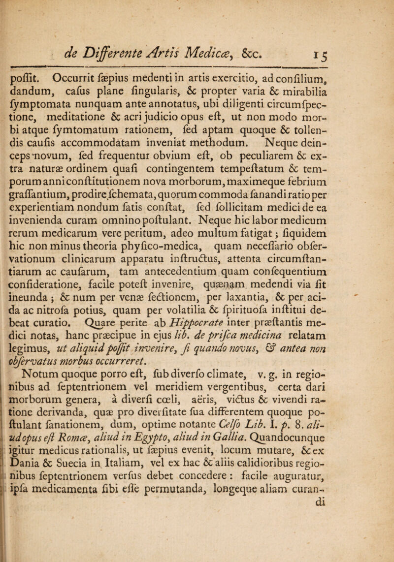 poffit. Occurrit faepius medentiin artis exercitio, adconfilium, dandum, cafus plane lingularis, &c propter varia Sc mirabilia fymptomata nunquam ante annotatus, ubi diligenti circumfpec- tione, meditatione & acri judicio opus eft, ut non modo mor¬ bi atque fymtomatum rationem, fed aptam quoque & tollen¬ dis caufis accommodatam inveniat methodum. Neque dein¬ ceps wnovum, fed frequentur obvium eft, ob peculiarem & ex¬ tra naturas ordinem quafi contingentem tempeflatum & tem¬ porum anni conftitutionem nova morborum, maximeque febrium graffantium, prodirefchemata, quorum commoda fanandi ratioper experientiam nondum fatis conflat, fed follicitam medici de ea invenienda curam omnino poflulant. Neque hic labor medicum rerum medicarum vere peritum, adeo multum fatigat; fiquidem hic non minus theoria phyfico-medica, quam neceffario obfer- vationum clinicarum apparatu inflrudtus, attenta circumflan¬ darum ac caufarum, tam antecedentium quam confequentium confideratione, facile potefl invenire, quasnam medendi via fit ineunda ; & num per venas fedlionem, per laxantia, & per aci¬ da ac nitrofa potius, quam per volatilia & fpirituofa inflitui de¬ beat curatio. Quare perite ab Hippocrate inter prasflantis me¬ dici notas, hanc praecipue in ejus lib. de prifca medicina relatam legimus, ut aliquidpoftit invenire, fi quando novus, ©* antea non obfervatus morbus occurreret. Notum quoque porro eft, fub diverfo climate, v. g, in regio¬ nibus ad feptentrionem vel meridiem vergentibus, certa dari morborum genera, a diverfi coeli, aeris, vidlus & vivendi ra¬ tione derivanda, quae pro diveifitate fua differentem quoque po¬ flulant fanationem, dum, optime notante Celfo Lib. I. p. 8. ali¬ ud opus eft RomcCy aliud in Egyptoy aliud in Gallia. Quandocunque ; igitur medicus rationalis, ut faepius evenit, locum mutare, &.ex Dania & Suecia in Italiam, vel ex hac & aliis calidioribus regio¬ nibus feptentrionem verfus debet concedere: facile auguratur, : ipfa medicamenta iibi effe permutanda, longeque aliam curan¬ di