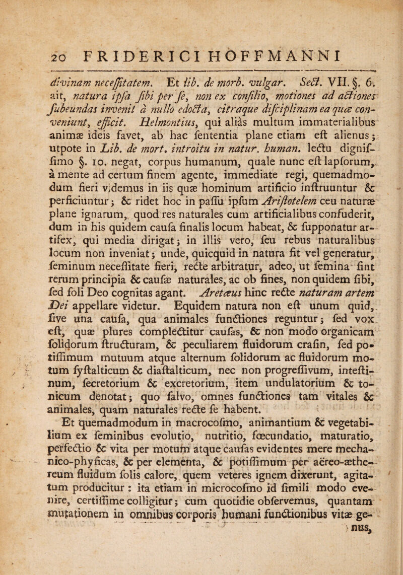 divinam nec effit at em. Et iib. de ?norb. vulgar. Sebi. VII. §. 6. ait, natura ipfa fibi per fe, non ex conjilio, motiones ad abiiones Jubeundas invenit d nullo edobta, citraque difciplinam ea quce con¬ veniunt , efficit. Helmontius, qui alias multum immaterialibus animae ideis favet, ab hae fententia plane etiam eft alienus; utpote in Lib. de mort• introitu in natur, human. ledtu dignif- iimo §. io. negat, corpus humanum, quale nunc eft lapforum,,. a mente ad certum finem agente, immediate regi, quemadmo¬ dum fieri videmus in iis quae hominum artificio inftruuntur & perficiuntur; & ridet hoc in pafTu ipfum Arijlotelem ceu naturae plane ignarum, quod res naturales cum artificialibus confuderit, dum in his quidem caufa finalis locum habeat, & fupponatur ar¬ tifex, qui media dirigat; in illis vero, feu rebus naturalibus locum non inveniat; unde, quicquid in natura fit vel generatur, feminum neceffitate fieri, redte arbitratur, adeo, ut femina fint rerum principia & caufae naturales, ac ob fines, non quidem fibi, fed foli Deo cognitas agant. Aretczus hinc redte naturam artem Dei appellare videtur. Equidem natura non eft unum quid,, live una caufa, qua animales fundtiones reguntur; fed vox eft, quae plures compledtitur caufas, 6c non modo organicam feliciorum ftrudturam, & peculiarem fluidorum crafin, fed po* tifiimum mutuum atque alternum folidorum ac fluidorum mo¬ tum fyftalticum & diaftalticum, nec non progreflivum, intefti- num, fecretorium & excretorium, item undulatorium & to¬ micum denotat; quo falvo, omnes fundtiones tam vitales & animales, quam naturales redte fe habent. Et quemadmodum in macrocofmo, animantium & vegetabi¬ lium ex feminibus evolutio, nutritio, foecundatio, maturatio, perfedtio & vita per motum atque caufas evidentes mere mecha- nico-phyficas, & per elementa, & potiffimum per aereo-aethe- reum fluidum folis calore, quem veteres ignem dixerunt, agita¬ tum producitur : ita etiam in microcofmo id fimili modo eve¬ nire, certiffime colligitur; cum quotidie obfervemus, quantam mutationem in omnibus corporis humani fundtionibus vitae ge- - r '.