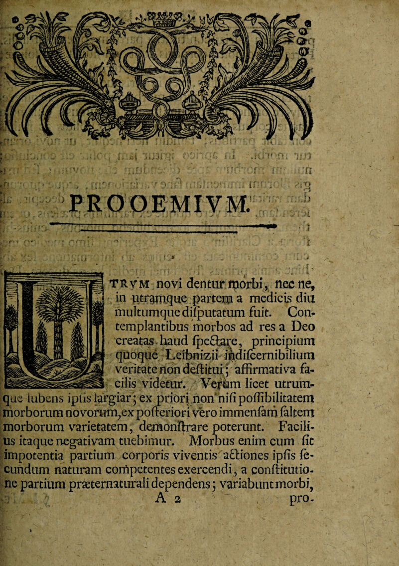 in utramque partem a medicis diu multumque difputatum fuit. Con¬ templantibus morbos ad res a Deo creatas haud fpeftare, principium quoque Leibnizii indifcernibilium veritate non deftitui; affirmativa fa¬ cilis videtur. Veram licet utrum¬ que iubens ipiis largiar; ex priori non’nifipoffibilitatem morborum novorum,ex pofteriori vero immenfarn (altem morborum varietatem, demonftrare poterunt. Facili¬ us itaque negativam tuebimur. Morbus enim cum fit impotentia partium corporis viventis actiones ipfis fe¬ cundum naturam competentes exercendi, a conftitutio- ne partium prteternaturali dependens; variabunt morbi, A 2 ~ , pro. *