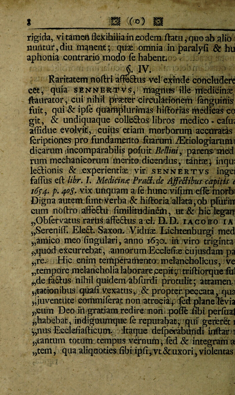 — rigida, vi tamen flexibilia ineodem flratu, quo ab alto nuntur,diu manem; quas omnia in paralyfi St hu aphonia contrario modo fe habentior. < J. IV. Raritatem noftfi afle&ns vel exinde concludere cSt, quia senner-tvs, magniEs ille medicine ftaurator, cui nihil praeter circulationem fenguinis fuit, qui & ipfe quamplurimas hifltorias medicas co git, & undiquaque collectos libros medico - cafu; aflidue evolvit, cuiiis etiam morborum accuratas feriptiones pro fundamento fuarum iEtiologiaram i dicarum (incomparabilis pofuit BeUini, parens'med rum mechanicorum merito, dicendus, tantae * inqu; letHonis & experientiae vir sennertvs ingei faflus eft libr. I. Medtcing Pra3.de AffeBibus capitis t 16) 4. p. 40$. vix unquam a fe hunc vifpm efle morfr Digna autem funo Verba 8t hiftoria allata, ob pliifin cum noftro, affectu fimilitudinetti, ut & hic legam ^Obfervatus rartis affe&us a cl. D.D. iacobo ia ^SerenilT. Ele£t» Saxon» Viduae Lichtenburgi med „amico meo Angulari, anno 1630. in viro triginta ^quod excurrebat, ,annor um Ecclefiae cu jusdam pa „re- Hic enim terftperamento melancholicus, ve „tempore melancholia laborare pepitg: triftiorque fui „de factus nihil quidem abfurdi protulit; attamen. 1 ^rationibus i quafl vexatus, & propter peccata, qua j,juventute eommiferat non atrociaipfed planedevia „cum Deo in gratiam redire non. poffefibi perfual ^habebat, mdignumque fe reputabat, qui gcrer&t 1 V,nus Eeclefiafticum. Itaque defperabundi inftar 1 ,,tantum totum; tempus vernum, fcd & integram a „tem, qua aliquoties (ibi ipfi, vt & uxori, violentas: