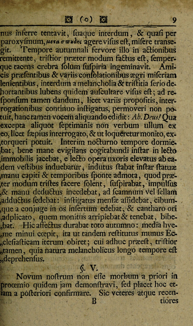 nus inferre tentavit, fuaque interdum, & quafi per paroxyfmum,/«Ta <mrah( agere vifus eft, mifere transe¬ git. Tempore autumnali fervore illo in actionibus remittente, triftior praeter modum fa£tus eft, femper- que tacens crebra fblum fufpiria ingeminavit. Ami¬ cis praefentibus & variis confolationibus aegri mi feriam lenientibus, interdum a melancholia & triftitia ferio de- bortantibus lubens quidem aufeultare vifus eft; ad re- fponfum tamen dandum, licet variis propofitis, inter¬ rogationibus continuo inftigatus, permoveri non po¬ tuit, hanc tamen vocem aliquando edidit: Ah. Deus! Qua excepta aliquot feptimanis non verbum ullum ex eo, licet ftepius interrogato, & ut loqueretur monito, ex¬ torqueri potuit. Interim no£turno tempore dormie- ,bat, bene mane evigilans cogitabundi inftar inlefto .immobilis jacebat, e le£to opera uxoris elevatus ab ea¬ dem veftibus induebatur, indutus flabat inftar ftatute .manu capiti & temporibus fponte admota , quod prae¬ ter modum triftes facere fblent, fufpirabat, impulfus ,& manu deduftus incedebat, ad feamnum Vel feliam ,adduQtus fedebat: inftigatus menfe affidebat, cibum- ,que a conjuge in os infertum edebat, & cantharo ori ,adplicato, quem monitus arripiebat & tenebat, bibe¬ bat. Hic affe£tus durabat toto autumno: media hye- „me minui ccepit, ita ut tandem reftitutus munus Ec- „cle(iafticam iterum obiret; cui adhuc praeeft, triftior „tamen, quia natura melancholicus longo tempore eft „deprehenfus. §. V. ; Novum noftrum non efte morbum a priori in prooemio quidem jam demonftravi, fed placet hoc et¬ iam a pofteriori confirmare. Sic veteres atque recen- B tiores