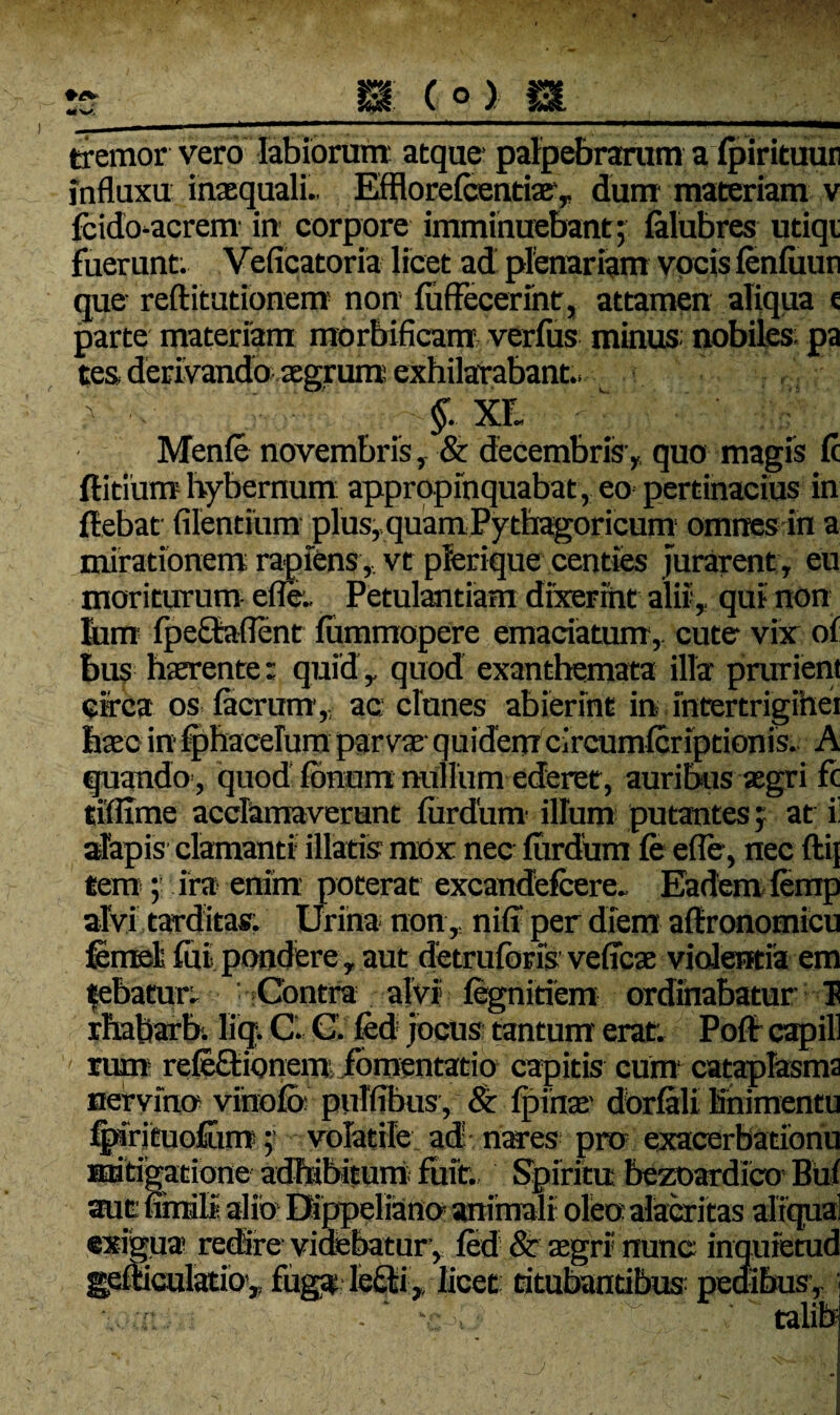 tremor vero labiorum' atque* palpebrarum a (pirituur influxu inaequali.. Efflorefcentiae, dum materiam v fcido-acrem in* corpore imminuebant; (alubres utiqi fuerunt. Veficatoria licet ad plenariam vocis (enfiiun que reftitutionem non (uffecerint, attamen aliqua t parte materiam morbificam verfus minus: nobiles: pa tes. derivando aegrum exhilarabant.. §. xr, Menfe novembris, & decembris', quo magis (c (litium hybernum appropinquabat, eo pertinacius in (lebat Alentium plus, quamPythagoricum omnes in a urarent, eu ii, qui non mirationem rapiens, vt plerique centies ; moriturum efle.. Petulantiam dixerint a liim fpeQaflent fummopere emaciatum,, cute vix of bus haerente: quid , quod exanthemata illa prurient circa os (aerum,, ac clunes abierint in intertrigihei haec in (phacelum parvae quidem circumlcriptionis. A quando , quod (bnom nullum ederet , auribus aegri fc tiflime acclamaverunt (urdum* illum putantes; at i! alapis clamanti illatis mox nec (urdum (e efle, nec ftij tem ; ira- enim poterat excandefcere. Eadem (errrp alvi tarditas, Urina non, niff per diem affronomicu femsl (ui pondere, aut detruibris veficae violentia em febaeun Contra alvi (egnitiem ordinabatur I rhabarb. liq, C. C. (ed jocus tantum erat. Po(f capill rum refe&ionem fomentatio capitis cum* cataplasma nervino vihofo pulffbus, & (pinae* dbrfali Knimentu %8rjtuo£im ;* volatile ad nares pro exacerbationu mitigatione adbibitum fuit. Spiritu bezoardico Buf aue urnali alio Dippeliano* animali oleo alacritas aliqua] «xigua redire videbatur , (ed & aegri nunc inquietud gemculatio,, fuga feQii> licet citubaudbus pedibus,