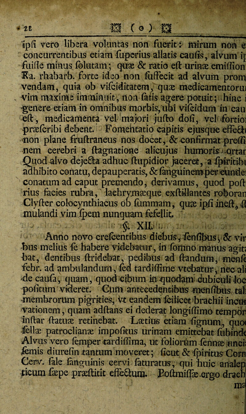 ipli vero libera voluntas non fuerit: mirum non e concurrentibus etiam fuperius allatis caulis, alvum ij; fuifle minus folutanr, quae & ratio eft urina emiffion Ea. rhabarb. forte ideo non fuffecit ad alvum prom vendam, quia ob vifciditatem, quae medicamentorm vim maxime imminuit , non latis agere potuit; hine i genere etiam in omnibus morbis, ubi vileidum in cau eft , medicamenta vel majori jufto doli, vel fortioi praelcribi debent. Fomentatio capitis ejusque effecli non plane fruftraneus nos docet, & confirmat preffi nem cerebri a ftagnatione alicujus humoris ortar Quod alvo dejeffta adhuc ftupidior jaceret, a ipiritibi adhibito conatu, depauperatis, & languinem per eunde: conatum ad caput premendo, derivamus, quod poft rius facies rubra, laehrymasque exftdlantes roboran Clyfter colocynthiacus ob liimmam, quas ipjfi ineft, -ft mulandi vim fpem nunquam fefellit. ' - ■ • le §. XII.' Anno novo crelcentibus diebus, lenlibus y & vir bus melius fe habere videbatur, in fomno manus agit; bat, dentibus ftridebat, pedibus ad ftandura, menft febr. ad ambulandum, led tardiffime vtebatur, nec ali de caufa, quam, quod cibum ki-qupdam Cubiculi loc politum videret. Cum antecedentibus menfibus tali •membrorum pigrities, vt eandem fcilicet brachii inctn vationem, quam adftans ei dederat longiffimo tempor inftar ftatuae retinebat. Latius etiam lignum:, quo< fellas patroclianas impolitus urinam emittebat ftibindt Alvus vero femper «ardiffima, ut foliorum lennte unci; fcmis diurefiniantum moveret ; licut & Ipiritus Corn Cerv. lale Jang umis eervi feturatus, qui huic analepl ticum fespe praeftitit efferum. sEoftraifts.ergo drach