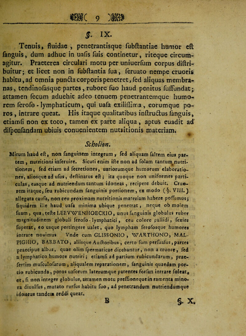 $. IX. Tenuis, fluidae , penetrantisque fubftantiae humor eft fanguis, dum adhuc in uafis fuis continetur, riteque circum¬ agitur. Praeterea circulari motu per uniuerfum corpus diftri- buitur; et licet non in fubftantia fua, feruato nempe cruoris habitu, ad omnia pundta corporis penetret, fed aliquas membra¬ nas, tcndinofasque partes, rubore fuo haud penitus fuffundat; attamen fecum aduehit adeo tenuem penetrantemque humo¬ rem ferofo - lymphaticum, qui uafa exiiiffima , eorumque po- ros , intrare queat. His itaque qualitatibus inftrudtus fanguis, etiamfi non ex toto, tamen ex parte aliqua, aptus euadit ad' difpenfandam ubiuis conuenientem nutritionis materiam. Scholion. Mirum haud eft, non fanguinem integrum , fed aliquam falrem eiut par¬ tem » nutritioni inferuire. Sicuti enim ifte non ad folam tantum nutri- tionem, fed etiam ad fecretiones, uariorumque humorum elaboratio¬ nes, aliosque ad ufus, dcftinatus eft; ita quoque non uniformes parti¬ culas, easque ad nutriendum cantum idoneas, recipere debuit. Cru©- irem itaque, feu rubicundam fanguinis portionem, ex modo (§. VIII.) allegata caufa, non ceu proximam nutritionis materiam habere poffumus j fiquidem ille haud uafa minima ubique penetrat, neque ob molem fuam , qua, tefte LEEVWEMHOECKIO, unus fanguinis globulus ruber magnitudinem globuli ferofo * lymphatici, ceu colore pallidi, fexies fuperat, eo usque pertingere ualet, quo lympham ferofosque humores intrare nouimus Vnde cum GLISSONIO , WARTHONO, MAL- FIGHIG, BARBATO, aliisque Audloribus, certo fum perfuafus, partes praecipue albas, quae olim fpermaticae dicebantur, non acruore, fed a lymphatico humore nutriri; etiamft ad partium rubicundarum , prae- fertim mufculofarum , aliqualem reparationem, fanguinis quaedam por¬ tio rubicunda, poros uaforum laterumque patentes forfan intrare foleat@ ct, ft non integer globulus, attamen motu preftionequein ramenta mino- • ra diuulfus, mutato rurfus habitu fuo, ad penetrandum nutriendumque idoneus tandem reddi queat. §• x. ✓ B