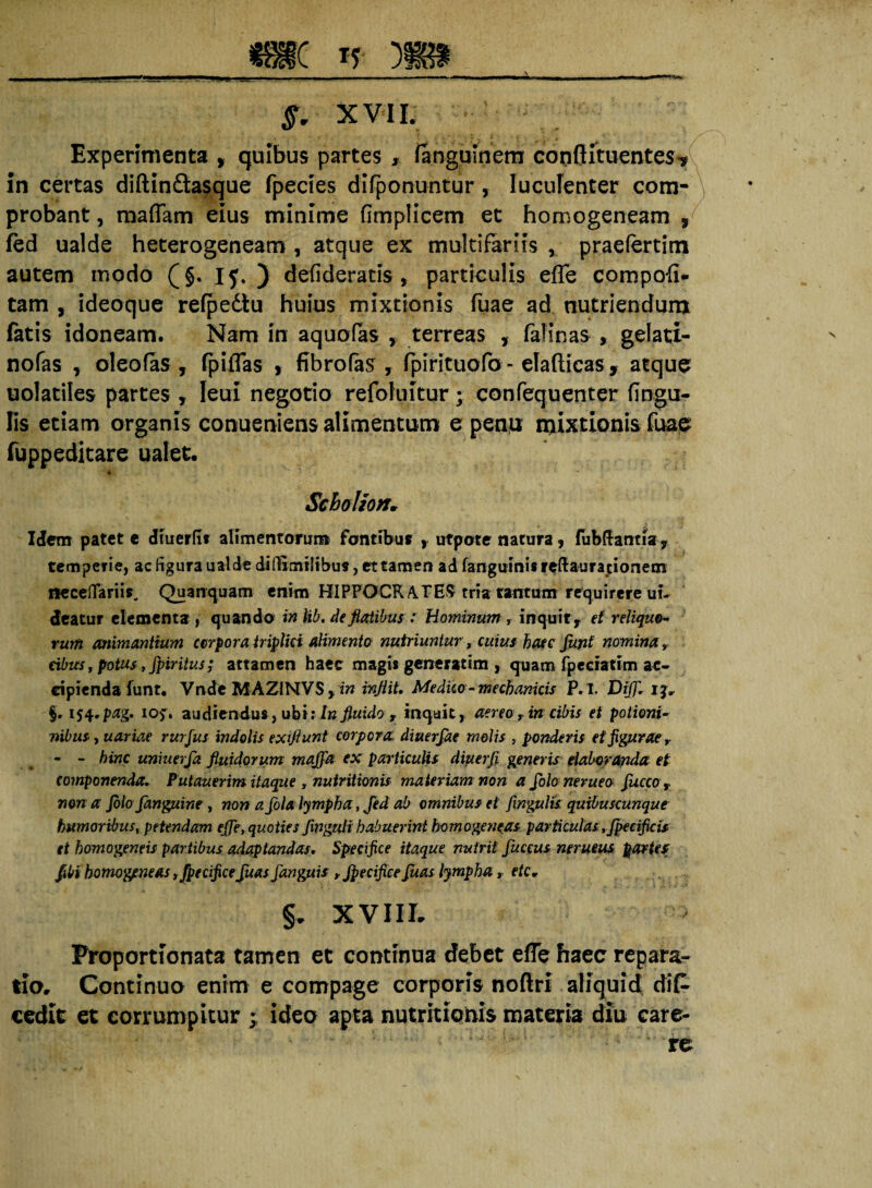 mc n m* . i .u .--■rjj -.- —»■ ■ ——i ■ — ■-■■■«• §. XVIL Experimenta * quibus partes , fanguinem couftituentes? In certas diftinftasque rpecies difponuntur, luculenter com¬ probant , mafiam eius minime fimplicem et homogeneam , led ualde heterogeneam , atque ex multifariis , praefertim autem modo (§. IJ. ) defideratis , particulis efle compofi- tam , ideoque refpedtu huius mixtionis fuae ad nutriendum fatis idoneam. Nam in aquofas > terreas , falinas , gelati- nofas , oleo fas, fpilTas , fibrofas , fpirituofo - elafticas , atque uolatiles partes , Ieui negotio refoluitur; confequenter fingu- lis etiam organis conueniens alimentum e penu mixtionis fuae fuppeditare ualet. * Scholion, Idem patete dluerfi* alimentorum fontibus , utpote natura, lubftantia, temperie, ac figura ualde diflimifibus, et tamen ad fangumis reflauradonem necelTariis. Quanquam enim HIPPOCRATES tria tantum requirere uu deatur elementa, quando in lib. de flatibus : hominum r inquit, et reliquo* rum animantium corpora triplici alimento nutriuntur, cuius haec funi nomina» cibus, potus, fpiritus; attamen haec magis generatim , quam fpeciatim ac¬ cipienda lunt. Vnde MAZiNVS, m injiit. Medico*mechanicis P.I. Dijfl. 13, iS^pag. io?» audiendus, ubi; In fluido , inquit, aereo■> in cibis et potioni* nibus, uariae rurfus indolis exiflunt corpora diuerfae molis , ponderis et figu rae r - - bine uniuerfla fluidorum maflfla ex particulis diuerji generis elaboranda et componenda. Putauerim itaque , nutritionis materiam non a flolo nerueo flucco, non a Jbloflanguine , non a fola lympha, Jed ab omnibus et fingulis quibuscunque humoribus, petendam efle, quoties fmguli habuerint homogeneas particulas , fpecificis et homogeneis partibus adaptandas. Specifice itaque nutrit Juceus nerueus partes fibi homogeneas ,fpecificefluas flanguis , Jpecifice fluas lympha , ete, §. XVIII. Ptoportionata tamen et continua debet efle haec repara¬ tio, Continua enim e compage corporis noftri aliquid difc cedit et corrumpitur • ideo apta nutritionis materia diu care¬ re